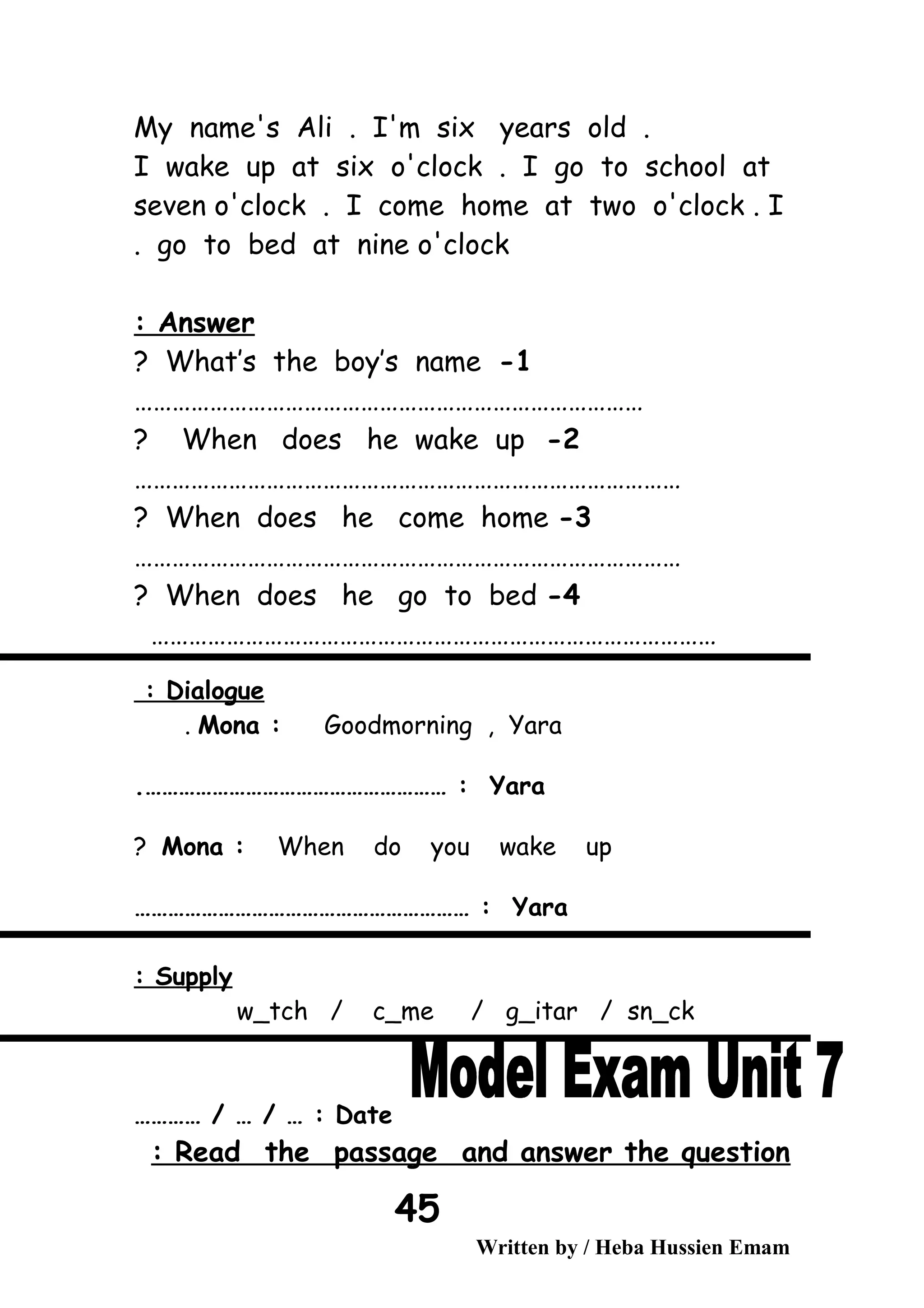 My name's Ali . I'm six years old .
I wake up at six o'clock . I go to school at
seven o'clock . I come home at two o'clock . I
go to bed at nine o'clock.
Answer:
1-What’s the boy’s name?
………………………………………………………………………
2-When does he wake up?
……………………………………………………………………………
3-When does he come home?
……………………………………………………………………………
4-When does he go to bed?
………………………………………………………………………………
Dialogue:
Mona : Goodmorning , Yara.
Yara.……………………………………………… :
Mona : When do you wake up?
Yara…………………………………………………… :
Supply:
w_tch / c_me / g_itar / sn_ck
Date………… / … / … :
Read the passage and answer the question:
Written by / Heba Hussien Emam
45
 