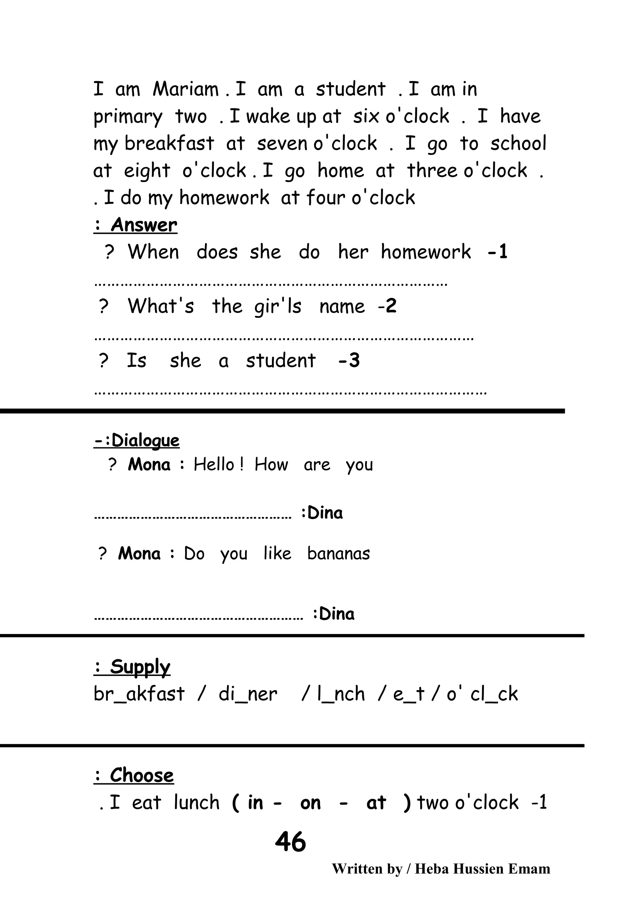 I am Mariam . I am a student . I am in
primary two . I wake up at six o'clock . I have
my breakfast at seven o'clock . I go to school
at eight o'clock . I go home at three o'clock .
I do my homework at four o'clock.
Answer:
1-When does she do her homework?
………………………………………………………………………
2-What's the gir'ls name?
……………………………………………………………………………
3-Is she a student?
………………………………………………………………………………
Dialogue-:
Mona : Hello ! How are you?
Dina…………………………………………… :
Mona : Do you like bananas?
Dina……………………………………………… :
Supply:
br_akfast / di_ner / l_nch / e_t / o' cl_ck
Choose:
1-I eat lunch ( in - on - at ( two o'clock.
Written by / Heba Hussien Emam
46
 