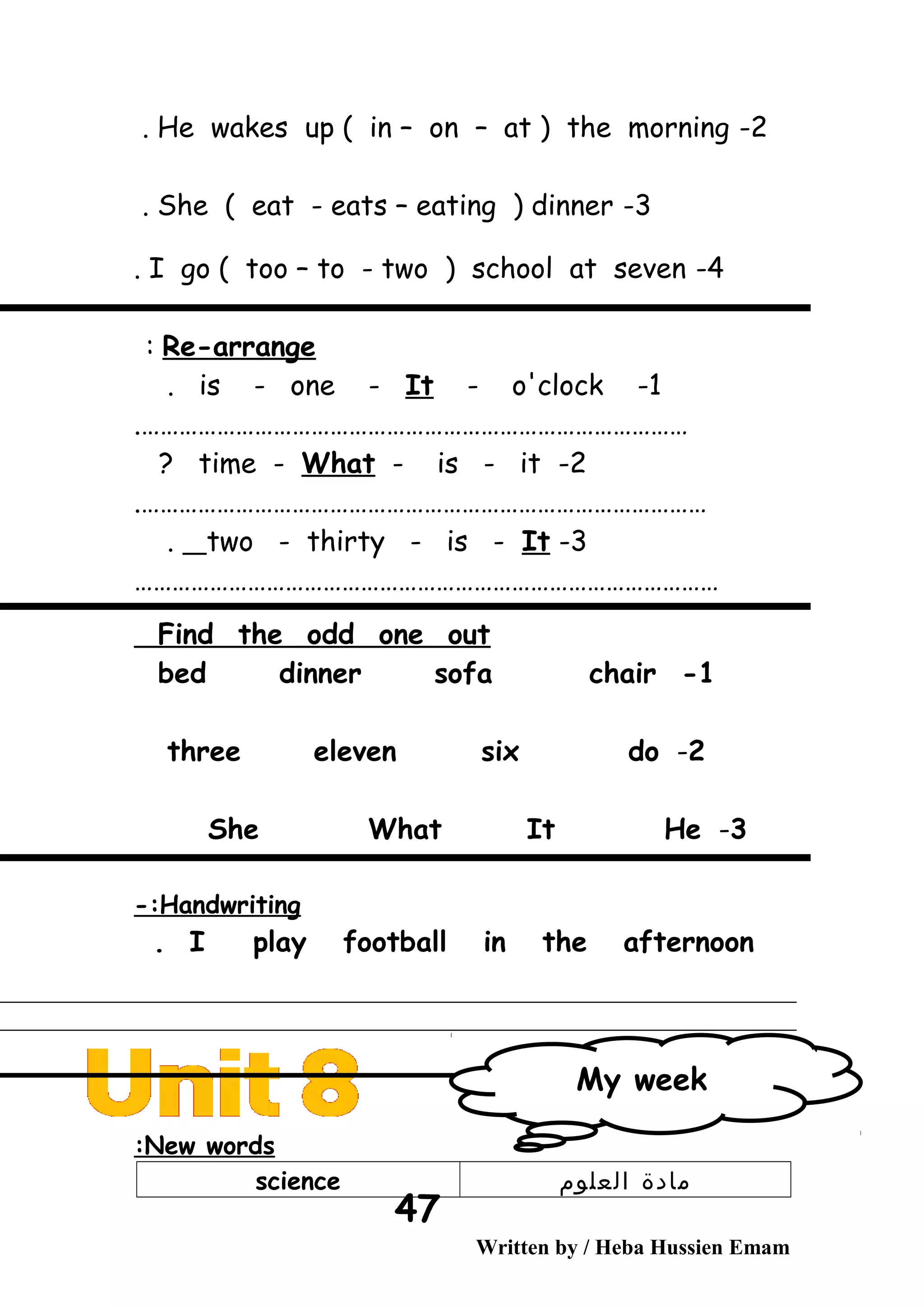 2-He wakes up ( in – on – at ) the morning.
3-She ( eat - eats – eating ) dinner.
4-I go ( too – to - two ) school at seven.
Re-arrange:
1-is - one - It - o'clock.
…………………………………………………………………………….
2-time - What - is - it?
……………………………………………………………………………….
3-two - thirty - is - It.
…………………………………………………………………………………
Find the odd one out
1-bed dinner sofa chair
2-three eleven six do
3-She What It He
Handwriting-:
I play football in the afternoon.
New words:
‫مادة‬‫العلوم‬science
Written by / Heba Hussien Emam
47
My week
 