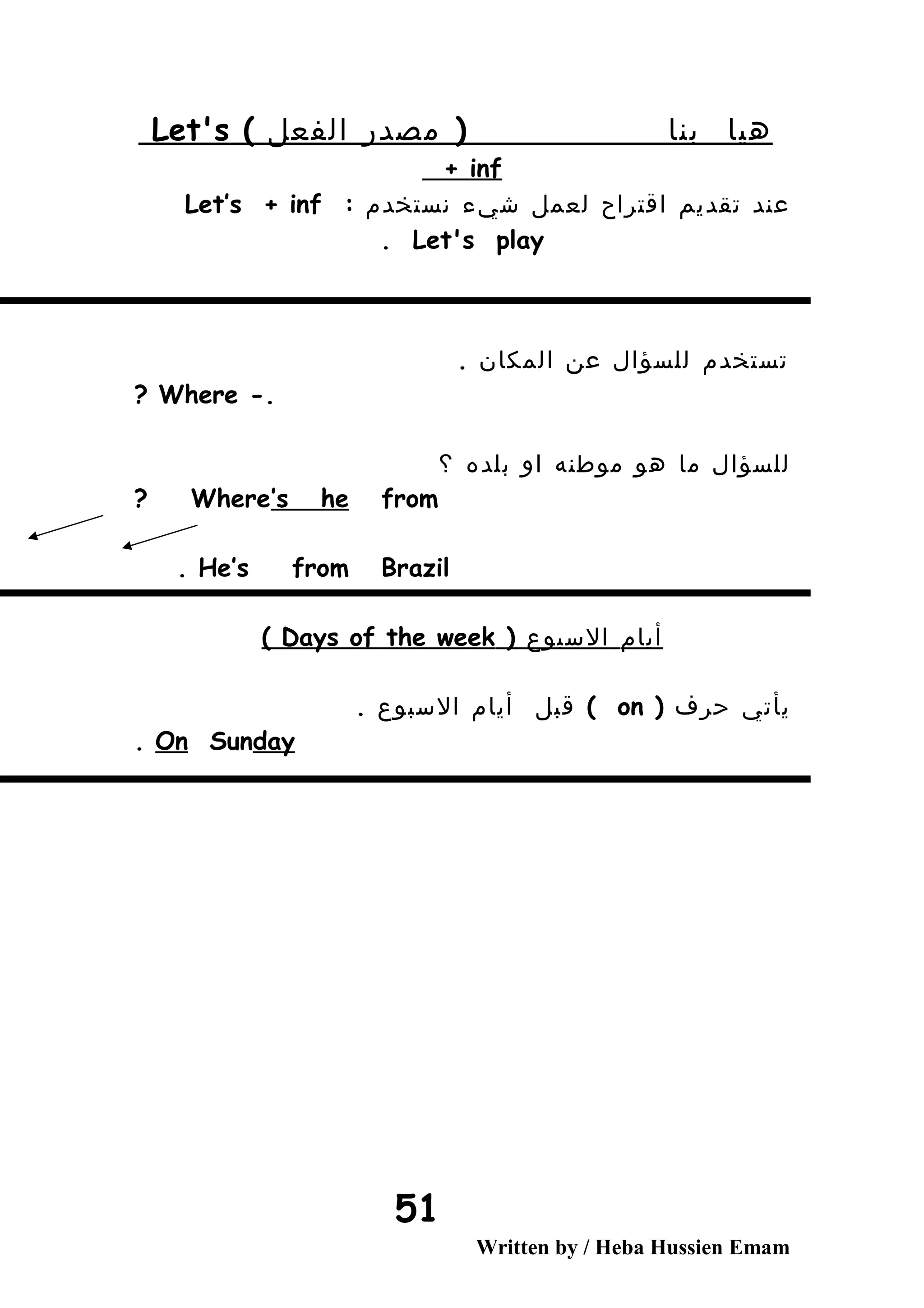 ‫هيا‬‫بنا‬(‫مصدر‬‫الفعل‬(Let's
+ inf
‫عند‬‫تقديم‬‫اقتراح‬‫لعمل‬‫شيء‬‫نستخدم‬:Let’s + inf
Let's play.
‫تستخدم‬‫للسؤال‬‫عن‬‫المكان‬.
-.Where?
‫للسؤال‬‫ما‬‫هو‬‫موطنه‬‫او‬‫بلده‬‫؟‬
Where’s he from?
He’s from Brazil.
‫أيام‬‫السبوع‬(Days of the week(
‫يأتي‬‫حرف‬(on(‫قبل‬‫أيام‬‫السبوع‬.
On Sunday.
Written by / Heba Hussien Emam
51
 