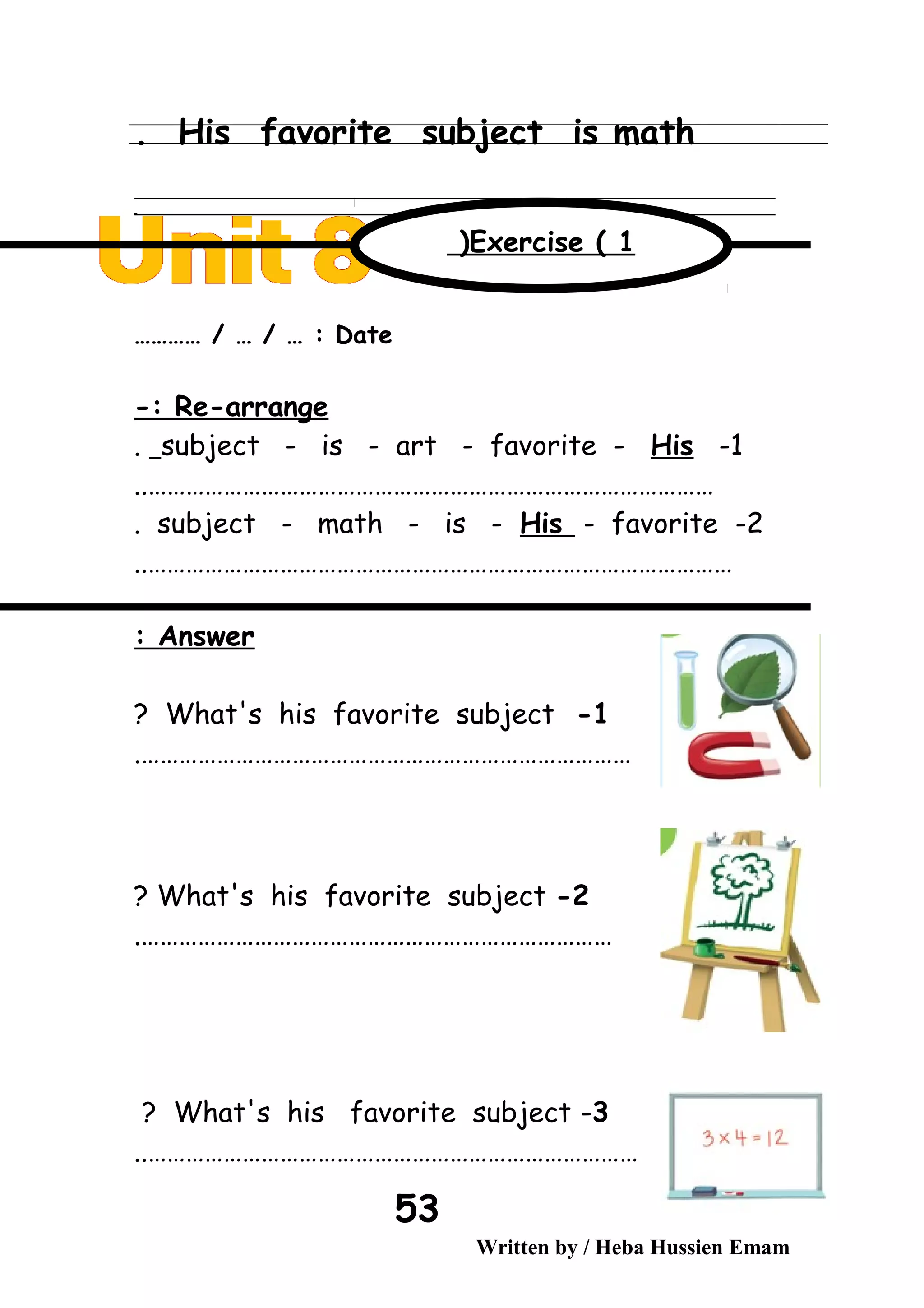 His favorite subject is math.
‫ــــــــــــــــــــــــــــــــــــــــــــــــــــــــــــــــــــــــــــــــــــــــــــــــــــــــــــــــــــــــــــــــــــــــــــــــــــــــــــــــــــــــــــــــــــــــــــــــــــــــــــــــــــــــــــــ‬
‫ـــــــــــــــــــــــــــــــــــــــــــــــــــــــــــــــــــــــــــــــــــــــــــــــــــــــــــــــــــــــــــــــــــــــــــــــــــــــــــــــــــــــــــــــــــــــــــــــــــــــــــــــــــــــــــــ‬‫ـ‬
Date………… / … / … :
Re-arrange-:
1-subject - is - art - favorite - His.
………………………………………………………………………………..
2-subject - math - is - His - favorite.
…………………………………………………………………………………..
Answer:
1-What's his favorite subject?
…………………………………………………………………….
2-What's his favorite subject?
………………………………………………………………….
3-What's his favorite subject?
……………………………………………………………………..
Written by / Heba Hussien Emam
53
Exercise ( 1(
 