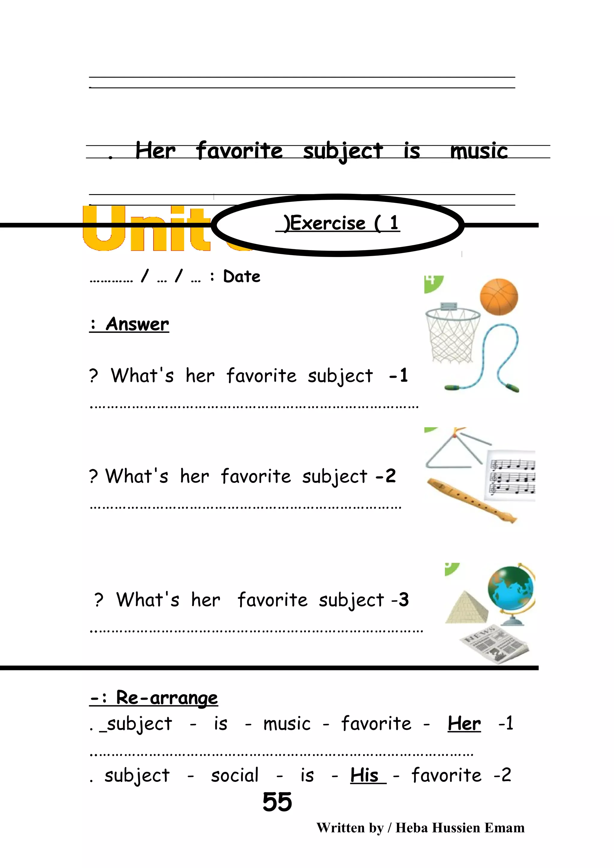 ‫ــــــــــــــــــــــــــــــــــــــــــــــــــــــــــــــــــــــــــــــــــــــــــــــــــــــــــــــــــــــــــــــــــــــــــــــــــــــــــــــــــــــــــــــــــــــــــــــــــــــــــــــــــــــــــــــ‬
‫ـــــــــــــــــــــــــــــــــــــــــــــــــــــــــــــــــــــــــــــــــــــــــــــــــــــــــــــــــــــــــــــــــــــــــــــــــــــــــــــــــــــــــــــــــــــــــــــــــــــــــــــــــــــــــــــ‬‫ـ‬
Her favorite subject is music.
‫ــــــــــــــــــــــــــــــــــــــــــــــــــــــــــــــــــــــــــــــــــــــــــــــــــــــــــــــــــــــــــــــــــــــــــــــــــــــــــــــــــــــــــــــــــــــــــــــــــــــــــــــــــــــــــــــ‬
‫ـــــــــــــــــــــــــــــــــــــــــــــــــــــــــــــــــــــــــــــــــــــــــــــــــــــــــــــــــــــــــــــــــــــــــــــــــــــــــــــــــــــــــــــــــــــــــــــــــــــــــــــــــــــــــــــ‬‫ـ‬
Date………… / … / … :
Answer:
1-What's her favorite subject?
…………………………………………………………………….
2-What's her favorite subject?
…………………………………………………………………
3-What's her favorite subject?
……………………………………………………………………..
Re-arrange-:
1-subject - is - music - favorite - Her.
………………………………………………………………………………..
2-subject - social - is - His - favorite.
Written by / Heba Hussien Emam
55
Exercise ( 1(
 