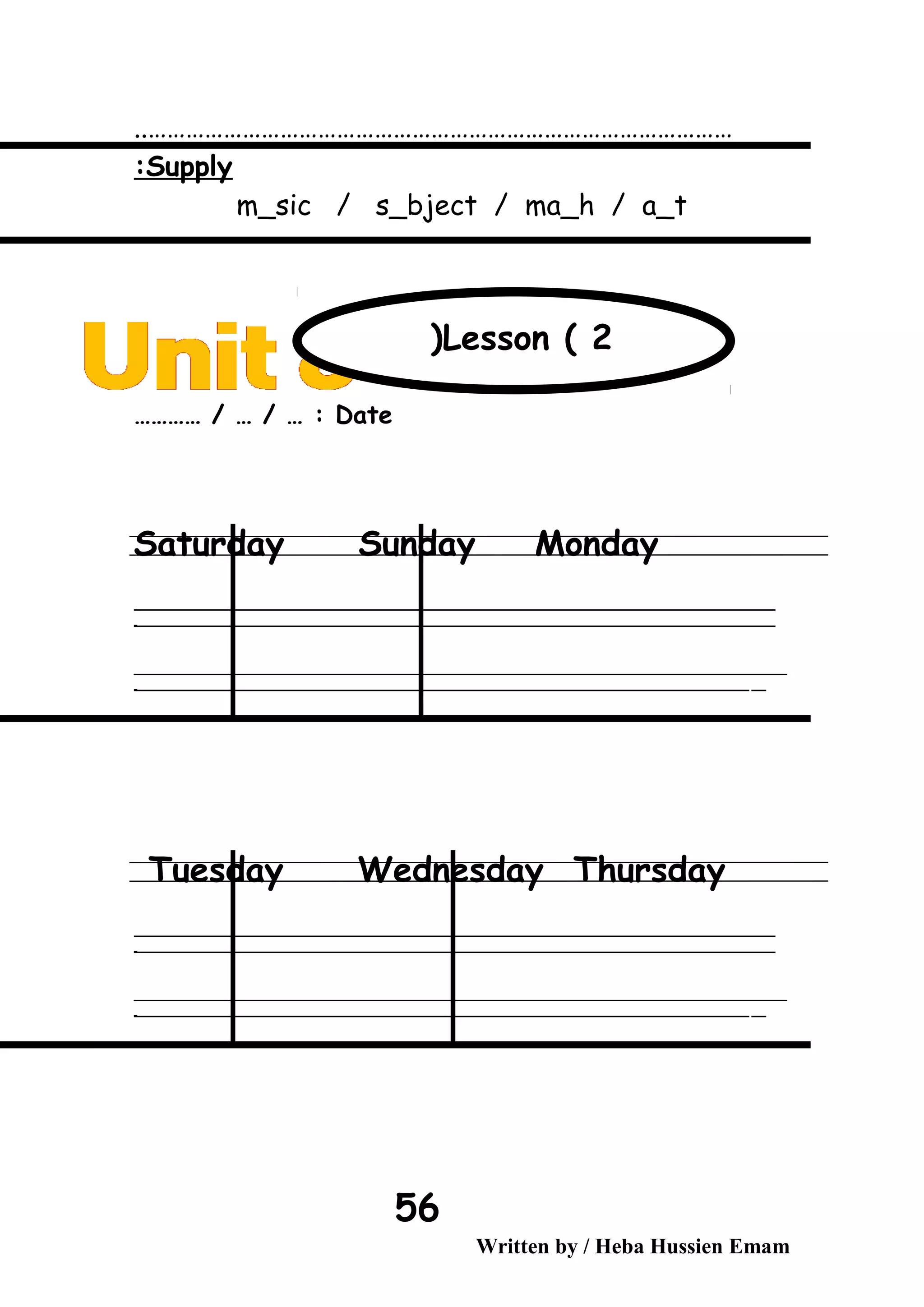 …………………………………………………………………………………..
Supply:
m_sic / s_bject / ma_h / a_t
Date………… / … / … :
Saturday Sunday Monday
‫ــــــــــــــــــــــــــــــــــــــــــــــــــــــــــــــــــــــــــــــــــــــــــــــــــــــــــــــــــــــــــــــــــــــــــــــــــــــــــــــــــــــــــــــــــــــــــــــــــــــــــــــــــــــــــــــ‬
‫ـــــــــــــــــــــــــــــــــــــــــــــــــــــــــــــــــــــــــــــــــــــــــــــــــــــــــــــــــــــــــــــــــــــــــــــــــــــــــــــــــــــــــــــــــــــــــــــــــــــــــــــــــــــــــــــ‬‫ـ‬
‫ــــــــــــــــــــــــــــــــــــــــــــــــــــــــــــــــــــــــــــــــــــــــــــــــــــــــــــــــــــــــــــــــــــــــــــــــــــــــــــــــــــــــــــــــــــــــــــــــــــــــــــــــــــــــــــــ‬‫ــــ‬
‫ـــــ‬‫ــــــــــــــــــــــــــــــــــــــــــــــــــــــــــــــــــــــــــــــــــــــــــــــــــــــــــــــــــــــــــــــــــــــــــــــــــــــــــــــــــــــــــــــــــــــــــــــــــــــــــــــــــــ‬‫ـ‬
Tuesday Wednesday Thursday
‫ــــــــــــــــــــــــــــــــــــــــــــــــــــــــــــــــــــــــــــــــــــــــــــــــــــــــــــــــــــــــــــــــــــــــــــــــــــــــــــــــــــــــــــــــــــــــــــــــــــــــــــــــــــــــــــــ‬
‫ـــــــــــــــــــــــــــــــــــــــــــــــــــــــــــــــــــــــــــــــــــــــــــــــــــــــــــــــــــــــــــــــــــــــــــــــــــــــــــــــــــــــــــــــــــــــــــــــــــــــــــــــــــــــــــــ‬‫ـ‬
‫ــــــــــــــــــــــــــــــــــــــــــــــــــــــــــــــــــــــــــــــــــــــــــــــــــــــــــــــــــــــــــــــــــــــــــــــــــــــــــــــــــــــــــــــــــــــــــــــــــــــــــــــــــــــــــــــ‬‫ــــ‬
‫ـــــ‬‫ــــــــــــــــــــــــــــــــــــــــــــــــــــــــــــــــــــــــــــــــــــــــــــــــــــــــــــــــــــــــــــــــــــــــــــــــــــــــــــــــــــــــــــــــــــــــــــــــــــــــــــــــــــ‬‫ـ‬
Written by / Heba Hussien Emam
56
Lesson ( 2(
 