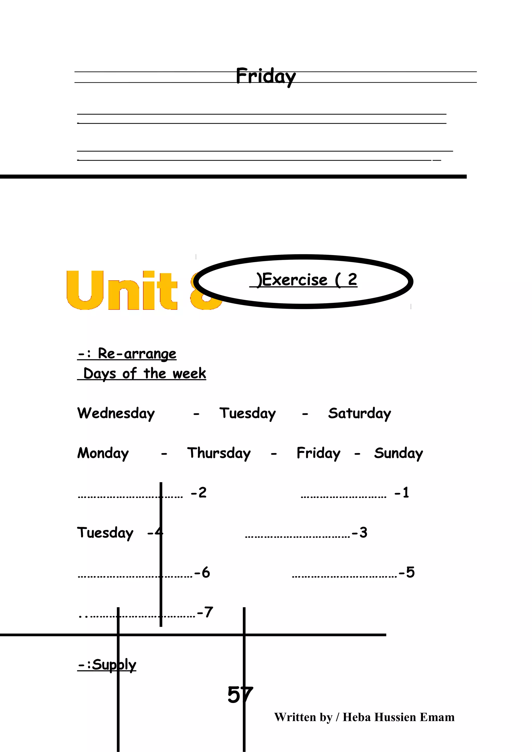 Friday
‫ــــــــــــــــــــــــــــــــــــــــــــــــــــــــــــــــــــــــــــــــــــــــــــــــــــــــــــــــــــــــــــــــــــــــــــــــــــــــــــــــــــــــــــــــــــــــــــــــــــــــــــــــــــــــــــــ‬
‫ـــــــــــــــــــــــــــــــــــــــــــــــــــــــــــــــــــــــــــــــــــــــــــــــــــــــــــــــــــــــــــــــــــــــــــــــــــــــــــــــــــــــــــــــــــــــــــــــــــــــــــــــــــــــــــــ‬‫ـ‬
‫ــــــــــــــــــــــــــــــــــــــــــــــــــــــــــــــــــــــــــــــــــــــــــــــــــــــــــــــــــــــــــــــــــــــــــــــــــــــــــــــــــــــــــــــــــــــــــــــــــــــــــــــــــــــــــــــ‬‫ــــ‬
‫ـــــ‬‫ــــــــــــــــــــــــــــــــــــــــــــــــــــــــــــــــــــــــــــــــــــــــــــــــــــــــــــــــــــــــــــــــــــــــــــــــــــــــــــــــــــــــــــــــــــــــــــــــــــــــــــــــــــ‬‫ـ‬
Re-arrange-:
Days of the week
Wednesday - Tuesday - Saturday
Monday - Thursday - Friday - Sunday
1……………………… -2…………………………… -
3……………………………-4-Tuesday
5……………………………-6………………………………-
7..……………………………-
Supply-:
Written by / Heba Hussien Emam
57
Exercise ( 2(
 