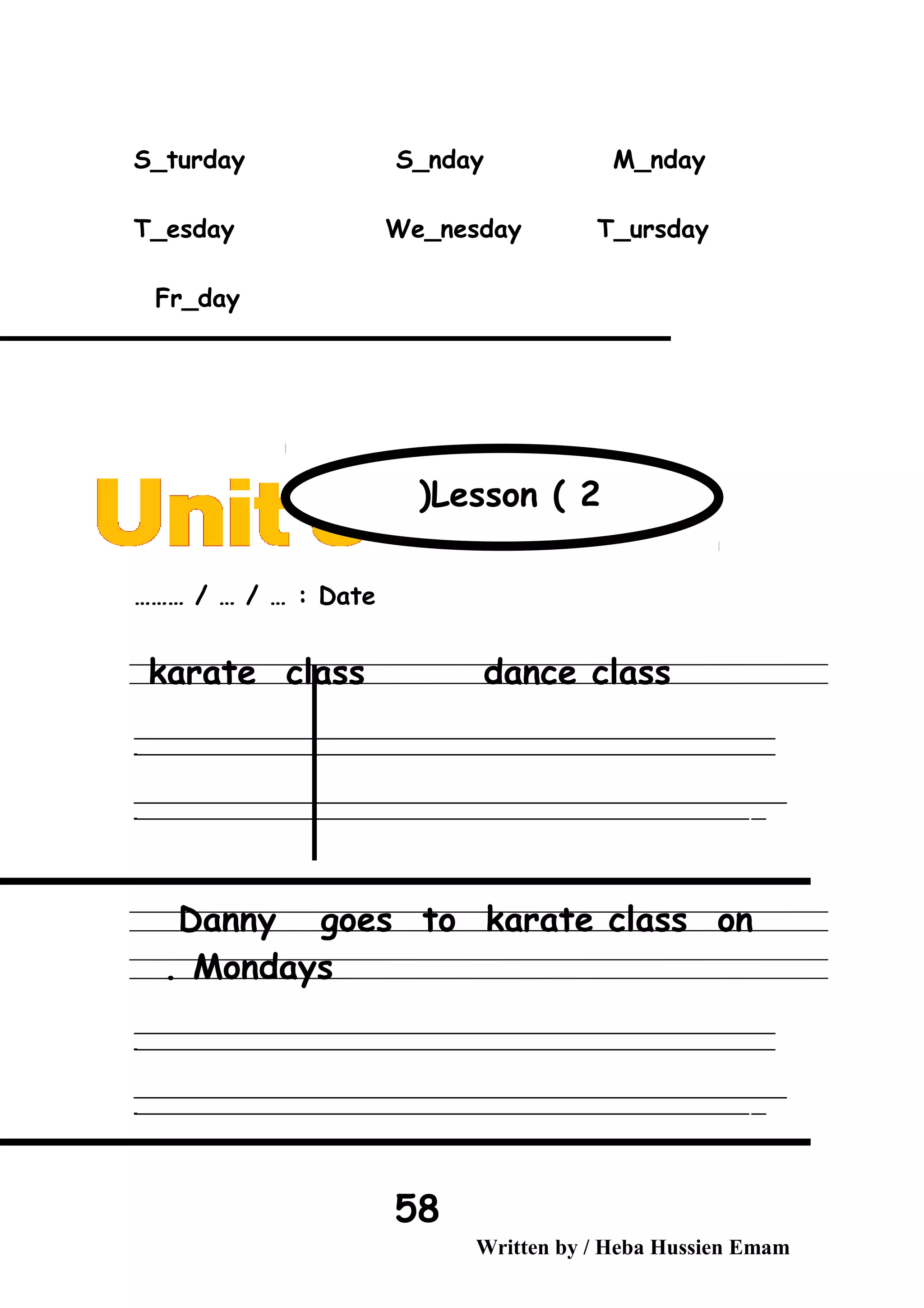 S_turday S_nday M_nday
T_esday We_nesday T_ursday
Fr_day
Date……… / … / … :
karate class dance class
‫ــــــــــــــــــــــــــــــــــــــــــــــــــــــــــــــــــــــــــــــــــــــــــــــــــــــــــــــــــــــــــــــــــــــــــــــــــــــــــــــــــــــــــــــــــــــــــــــــــــــــــــــــــــــــــــــ‬
‫ـــــــــــــــــــــــــــــــــــــــــــــــــــــــــــــــــــــــــــــــــــــــــــــــــــــــــــــــــــــــــــــــــــــــــــــــــــــــــــــــــــــــــــــــــــــــــــــــــــــــــــــــــــــــــــــ‬‫ـ‬
‫ــــــــــــــــــــــــــــــــــــــــــــــــــــــــــــــــــــــــــــــــــــــــــــــــــــــــــــــــــــــــــــــــــــــــــــــــــــــــــــــــــــــــــــــــــــــــــــــــــــــــــــــــــــــــــــــ‬‫ــــ‬
‫ـــــ‬‫ــــــــــــــــــــــــــــــــــــــــــــــــــــــــــــــــــــــــــــــــــــــــــــــــــــــــــــــــــــــــــــــــــــــــــــــــــــــــــــــــــــــــــــــــــــــــــــــــــــــــــــــــــــ‬‫ـ‬
Danny goes to karate class on
Mondays.
‫ــــــــــــــــــــــــــــــــــــــــــــــــــــــــــــــــــــــــــــــــــــــــــــــــــــــــــــــــــــــــــــــــــــــــــــــــــــــــــــــــــــــــــــــــــــــــــــــــــــــــــــــــــــــــــــــ‬
‫ـــــــــــــــــــــــــــــــــــــــــــــــــــــــــــــــــــــــــــــــــــــــــــــــــــــــــــــــــــــــــــــــــــــــــــــــــــــــــــــــــــــــــــــــــــــــــــــــــــــــــــــــــــــــــــــ‬‫ـ‬
‫ــــــــــــــــــــــــــــــــــــــــــــــــــــــــــــــــــــــــــــــــــــــــــــــــــــــــــــــــــــــــــــــــــــــــــــــــــــــــــــــــــــــــــــــــــــــــــــــــــــــــــــــــــــــــــــــ‬‫ــــ‬
‫ـــــ‬‫ــــــــــــــــــــــــــــــــــــــــــــــــــــــــــــــــــــــــــــــــــــــــــــــــــــــــــــــــــــــــــــــــــــــــــــــــــــــــــــــــــــــــــــــــــــــــــــــــــــــــــــــــــــ‬‫ـ‬
Written by / Heba Hussien Emam
58
Lesson ( 2(
 