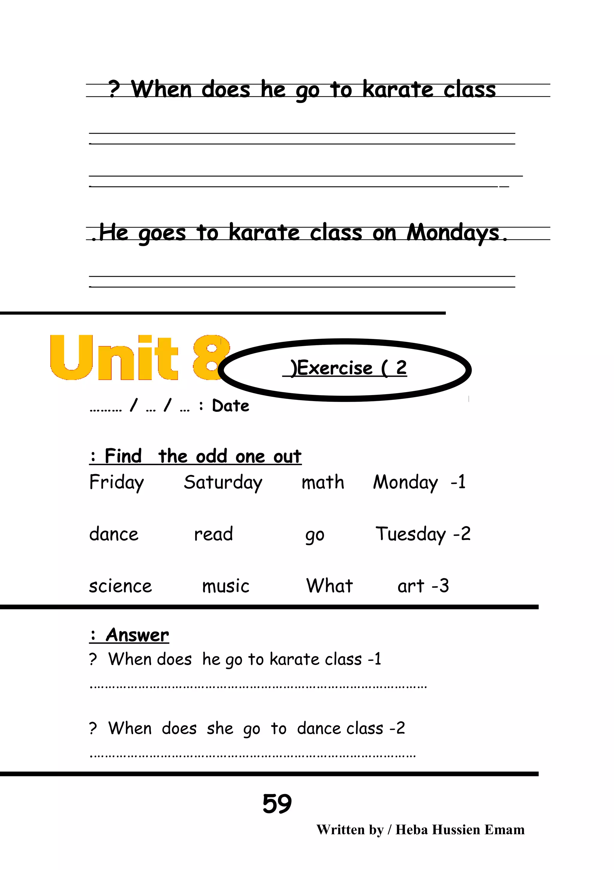 When does he go to karate class?
‫ــــــــــــــــــــــــــــــــــــــــــــــــــــــــــــــــــــــــــــــــــــــــــــــــــــــــــــــــــــــــــــــــــــــــــــــــــــــــــــــــــــــــــــــــــــــــــــــــــــــــــــــــــــــــــــــ‬
‫ـــــــــــــــــــــــــــــــــــــــــــــــــــــــــــــــــــــــــــــــــــــــــــــــــــــــــــــــــــــــــــــــــــــــــــــــــــــــــــــــــــــــــــــــــــــــــــــــــــــــــــــــــــــــــــــ‬‫ـ‬
‫ــــــــــــــــــــــــــــــــــــــــــــــــــــــــــــــــــــــــــــــــــــــــــــــــــــــــــــــــــــــــــــــــــــــــــــــــــــــــــــــــــــــــــــــــــــــــــــــــــــــــــــــــــــــــــــــ‬‫ــــ‬
‫ـــــ‬‫ــــــــــــــــــــــــــــــــــــــــــــــــــــــــــــــــــــــــــــــــــــــــــــــــــــــــــــــــــــــــــــــــــــــــــــــــــــــــــــــــــــــــــــــــــــــــــــــــــــــــــــــــــــ‬‫ـ‬
.He goes to karate class on Mondays.
‫ــــــــــــــــــــــــــــــــــــــــــــــــــــــــــــــــــــــــــــــــــــــــــــــــــــــــــــــــــــــــــــــــــــــــــــــــــــــــــــــــــــــــــــــــــــــــــــــــــــــــــــــــــــــــــــــ‬
‫ـــــــــــــــــــــــــــــــــــــــــــــــــــــــــــــــــــــــــــــــــــــــــــــــــــــــــــــــــــــــــــــــــــــــــــــــــــــــــــــــــــــــــــــــــــــــــــــــــــــــــــــــــــــــــــــ‬‫ـ‬
Date……… / … / … :
Find the odd one out:
1-Friday Saturday math Monday
2-dance read go Tuesday
3-science music What art
Answer:
1-When does he go to karate class?
……………………………………………………………………………….
2-When does she go to dance class?
…………………………………………………………………………….
Written by / Heba Hussien Emam
59
Exercise ( 2(
 
