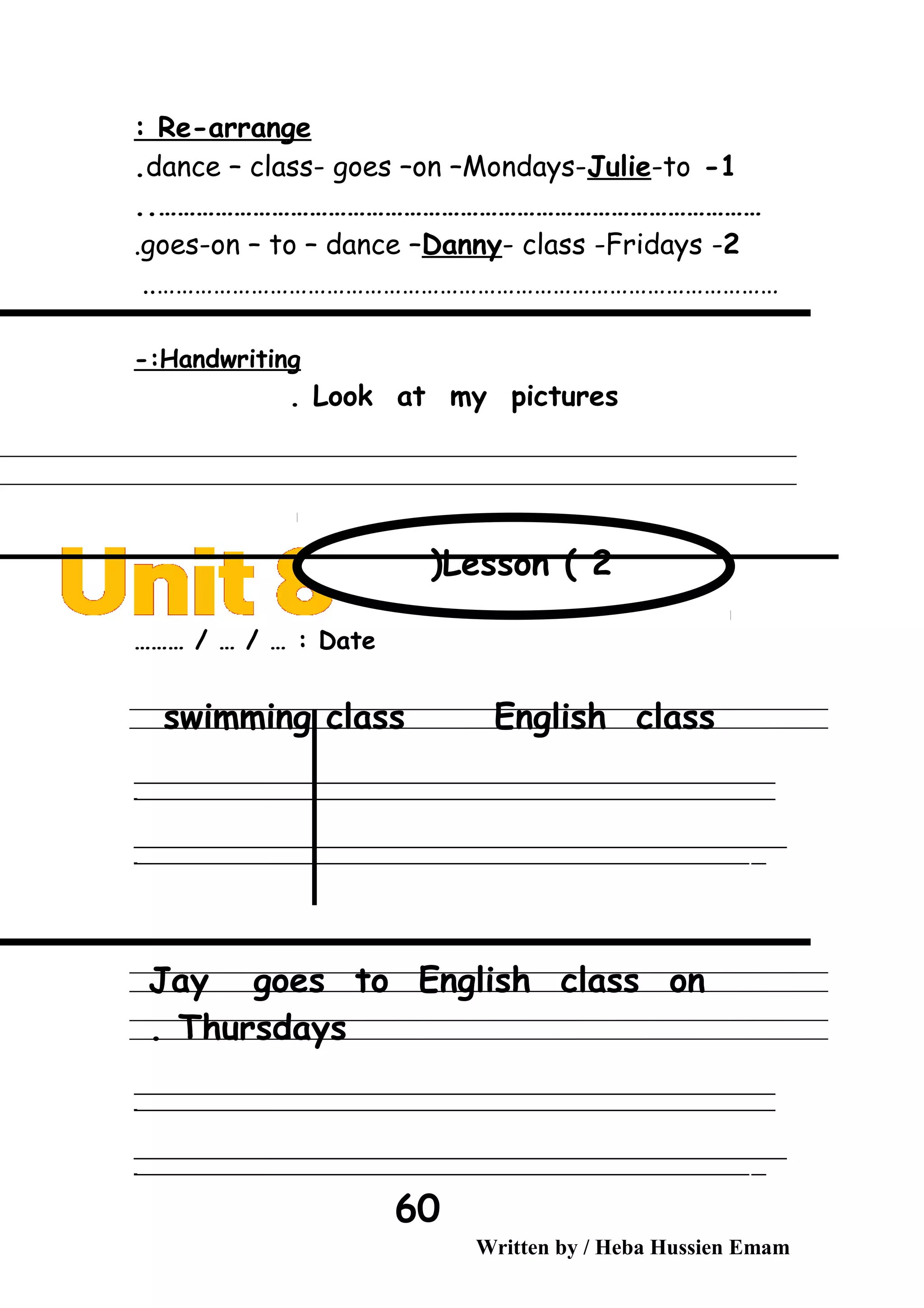 Re-arrange:
1-dance – class- goes –on –Mondays-Julie-to.
……………………………………………………………………………………..
2-goes-on – to – dance –Danny- class -Fridays.
………………………………………………………………………………………..
Handwriting-:
Look at my pictures.
Date……… / … / … :
swimming class English class
‫ــــــــــــــــــــــــــــــــــــــــــــــــــــــــــــــــــــــــــــــــــــــــــــــــــــــــــــــــــــــــــــــــــــــــــــــــــــــــــــــــــــــــــــــــــــــــــــــــــــــــــــــــــــــــــــــ‬
‫ـــــــــــــــــــــــــــــــــــــــــــــــــــــــــــــــــــــــــــــــــــــــــــــــــــــــــــــــــــــــــــــــــــــــــــــــــــــــــــــــــــــــــــــــــــــــــــــــــــــــــــــــــــــــــــــ‬‫ـ‬
‫ــــــــــــــــــــــــــــــــــــــــــــــــــــــــــــــــــــــــــــــــــــــــــــــــــــــــــــــــــــــــــــــــــــــــــــــــــــــــــــــــــــــــــــــــــــــــــــــــــــــــــــــــــــــــــــــ‬‫ــــ‬
‫ـــــ‬‫ــــــــــــــــــــــــــــــــــــــــــــــــــــــــــــــــــــــــــــــــــــــــــــــــــــــــــــــــــــــــــــــــــــــــــــــــــــــــــــــــــــــــــــــــــــــــــــــــــــــــــــــــــــ‬‫ـ‬
Jay goes to English class on
Thursdays.
‫ــــــــــــــــــــــــــــــــــــــــــــــــــــــــــــــــــــــــــــــــــــــــــــــــــــــــــــــــــــــــــــــــــــــــــــــــــــــــــــــــــــــــــــــــــــــــــــــــــــــــــــــــــــــــــــــ‬
‫ـــــــــــــــــــــــــــــــــــــــــــــــــــــــــــــــــــــــــــــــــــــــــــــــــــــــــــــــــــــــــــــــــــــــــــــــــــــــــــــــــــــــــــــــــــــــــــــــــــــــــــــــــــــــــــــ‬‫ـ‬
‫ــــــــــــــــــــــــــــــــــــــــــــــــــــــــــــــــــــــــــــــــــــــــــــــــــــــــــــــــــــــــــــــــــــــــــــــــــــــــــــــــــــــــــــــــــــــــــــــــــــــــــــــــــــــــــــــ‬‫ــــ‬
‫ـــــ‬‫ــــــــــــــــــــــــــــــــــــــــــــــــــــــــــــــــــــــــــــــــــــــــــــــــــــــــــــــــــــــــــــــــــــــــــــــــــــــــــــــــــــــــــــــــــــــــــــــــــــــــــــــــــــ‬‫ـ‬
Written by / Heba Hussien Emam
60
Lesson ( 2(
 