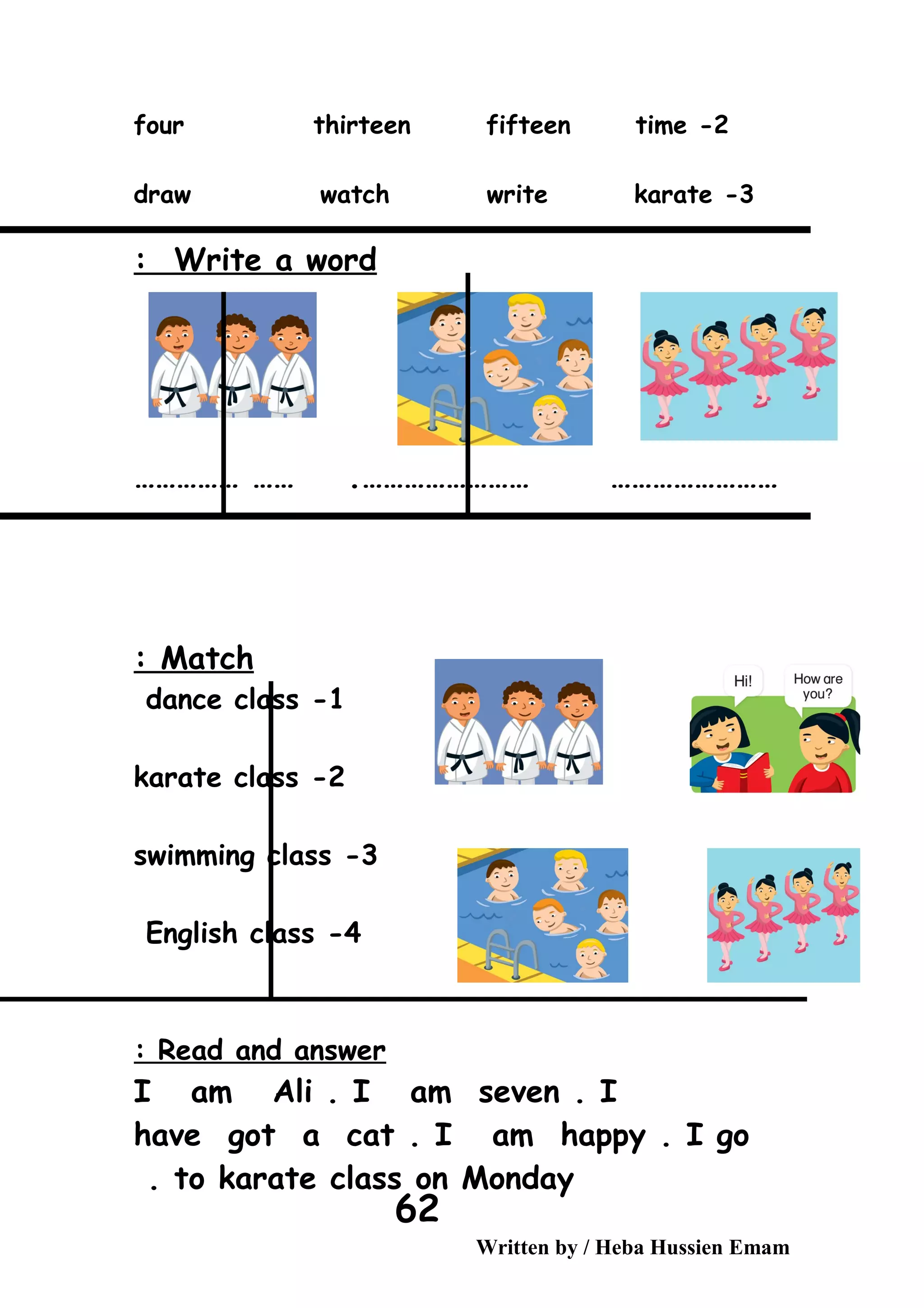 2-four thirteen fifteen time
3-draw watch write karate
Write a word:
…………………… ………………………………… …… .
Match:
1-dance class
2-karate class
3-swimming class
4-English class
Read and answer:
I am Ali . I am seven . I
have got a cat . I am happy . I go
to karate class on Monday.
Written by / Heba Hussien Emam
62
 