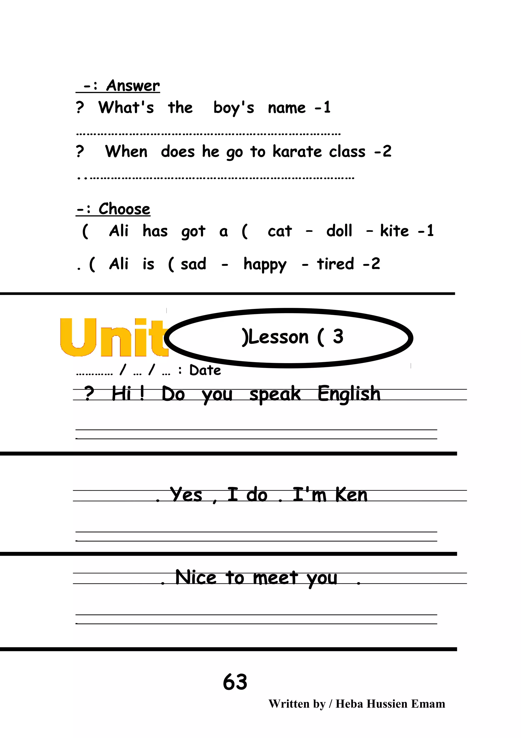 Answer-:
1-What's the boy's name?
…………………………………………………………………
2-When does he go to karate class?
…………………………………………………………………..
Choose-:
1-Ali has got a ( cat – doll – kite(
2-Ali is ( sad - happy - tired. (
Date………… / … / … :
Hi ! Do you speak English?
‫ــــــــــــــــــــــــــــــــــــــــــــــــــــــــــــــــــــــــــــــــــــــــــــــــــــــــــــــــــــــــــــــــــــــــــــــــــــــــــــــــــــــــــــــــــــــــــــــــــــــــــــــــــــــــــــــ‬
‫ـــــــــــــــــــــــــــــــــــــــــــــــــــــــــــــــــــــــــــــــــــــــــــــــــــــــــــــــــــــــــــــــــــــــــــــــــــــــــــــــــــــــــــــــــــــــــــــــــــــــــــــــــــــــــــــ‬‫ـ‬
Yes , I do . I'm Ken.
‫ــــــــــــــــــــــــــــــــــــــــــــــــــــــــــــــــــــــــــــــــــــــــــــــــــــــــــــــــــــــــــــــــــــــــــــــــــــــــــــــــــــــــــــــــــــــــــــــــــــــــــــــــــــــــــــــ‬
‫ـــــــــــــــــــــــــــــــــــــــــــــــــــــــــــــــــــــــــــــــــــــــــــــــــــــــــــــــــــــــــــــــــــــــــــــــــــــــــــــــــــــــــــــــــــــــــــــــــــــــــــــــــــــــــــــ‬‫ـ‬
.Nice to meet you.
‫ــــــــــــــــــــــــــــــــــــــــــــــــــــــــــــــــــــــــــــــــــــــــــــــــــــــــــــــــــــــــــــــــــــــــــــــــــــــــــــــــــــــــــــــــــــــــــــــــــــــــــــــــــــــــــــــ‬
‫ـــــــــــــــــــــــــــــــــــــــــــــــــــــــــــــــــــــــــــــــــــــــــــــــــــــــــــــــــــــــــــــــــــــــــــــــــــــــــــــــــــــــــــــــــــــــــــــــــــــــــــــــــــــــــــــ‬‫ـ‬
Written by / Heba Hussien Emam
63
Lesson ( 3(
 