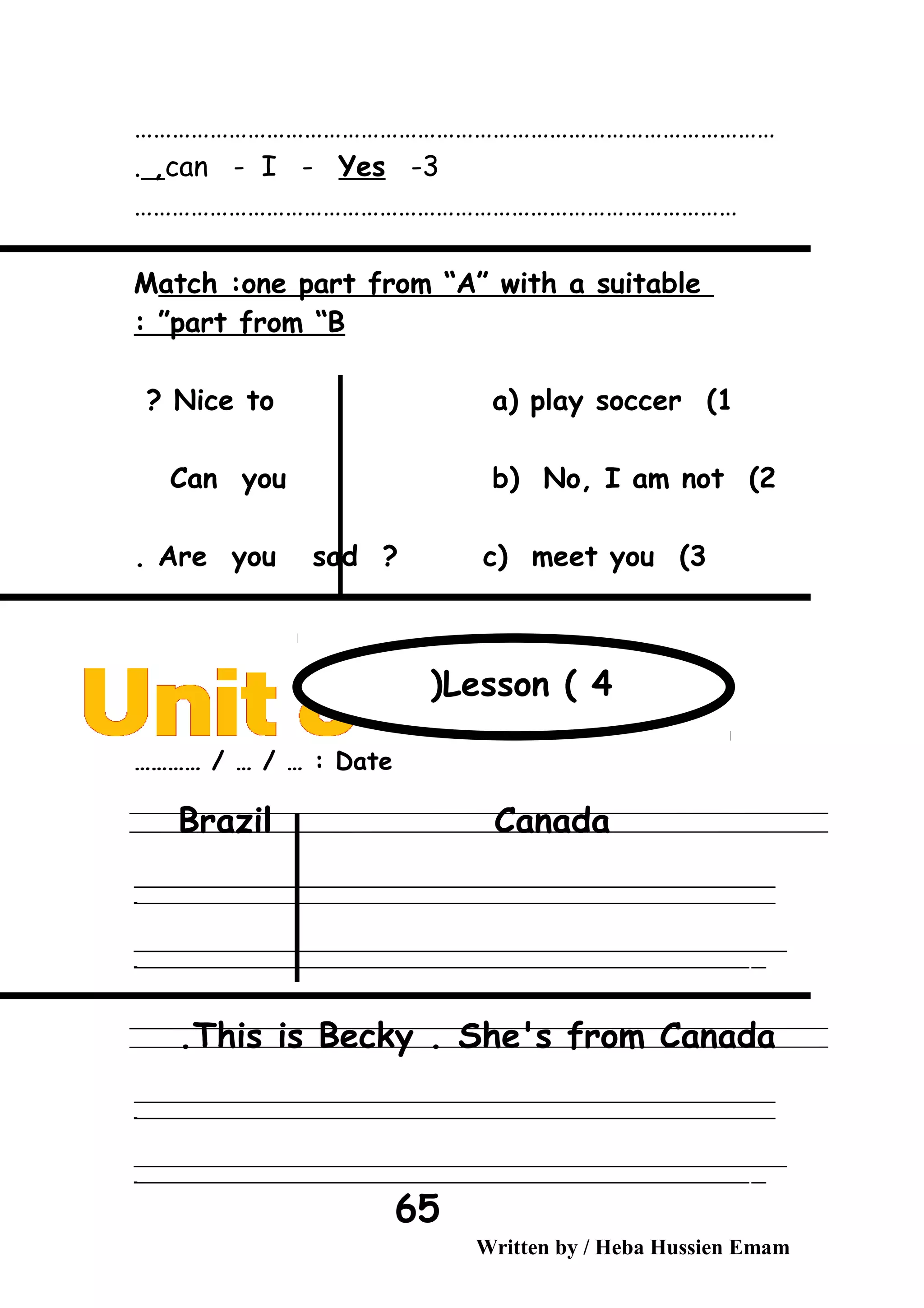 …………………………………………………………………………………………
3-can - I - Yes,.
……………………………………………………………………………………
Match :one part from “A” with a suitable
part from “B: ”
1(Nice to a( play soccer?
2(Can you b( No, I am not
3(Are you sad ? c( meet you.
Date………… / … / … :
Brazil Canada
‫ــــــــــــــــــــــــــــــــــــــــــــــــــــــــــــــــــــــــــــــــــــــــــــــــــــــــــــــــــــــــــــــــــــــــــــــــــــــــــــــــــــــــــــــــــــــــــــــــــــــــــــــــــــــــــــــ‬
‫ـــــــــــــــــــــــــــــــــــــــــــــــــــــــــــــــــــــــــــــــــــــــــــــــــــــــــــــــــــــــــــــــــــــــــــــــــــــــــــــــــــــــــــــــــــــــــــــــــــــــــــــــــــــــــــــ‬‫ـ‬
‫ــــــــــــــــــــــــــــــــــــــــــــــــــــــــــــــــــــــــــــــــــــــــــــــــــــــــــــــــــــــــــــــــــــــــــــــــــــــــــــــــــــــــــــــــــــــــــــــــــــــــــــــــــــــــــــــ‬‫ــــ‬
‫ـــــ‬‫ــــــــــــــــــــــــــــــــــــــــــــــــــــــــــــــــــــــــــــــــــــــــــــــــــــــــــــــــــــــــــــــــــــــــــــــــــــــــــــــــــــــــــــــــــــــــــــــــــــــــــــــــــــ‬‫ـ‬
This is Becky . She's from Canada.
‫ــــــــــــــــــــــــــــــــــــــــــــــــــــــــــــــــــــــــــــــــــــــــــــــــــــــــــــــــــــــــــــــــــــــــــــــــــــــــــــــــــــــــــــــــــــــــــــــــــــــــــــــــــــــــــــــ‬
‫ـــــــــــــــــــــــــــــــــــــــــــــــــــــــــــــــــــــــــــــــــــــــــــــــــــــــــــــــــــــــــــــــــــــــــــــــــــــــــــــــــــــــــــــــــــــــــــــــــــــــــــــــــــــــــــــ‬‫ـ‬
‫ــــــــــــــــــــــــــــــــــــــــــــــــــــــــــــــــــــــــــــــــــــــــــــــــــــــــــــــــــــــــــــــــــــــــــــــــــــــــــــــــــــــــــــــــــــــــــــــــــــــــــــــــــــــــــــــ‬‫ــــ‬
‫ـــــ‬‫ــــــــــــــــــــــــــــــــــــــــــــــــــــــــــــــــــــــــــــــــــــــــــــــــــــــــــــــــــــــــــــــــــــــــــــــــــــــــــــــــــــــــــــــــــــــــــــــــــــــــــــــــــــ‬‫ـ‬
Written by / Heba Hussien Emam
65
Lesson ( 4(
 