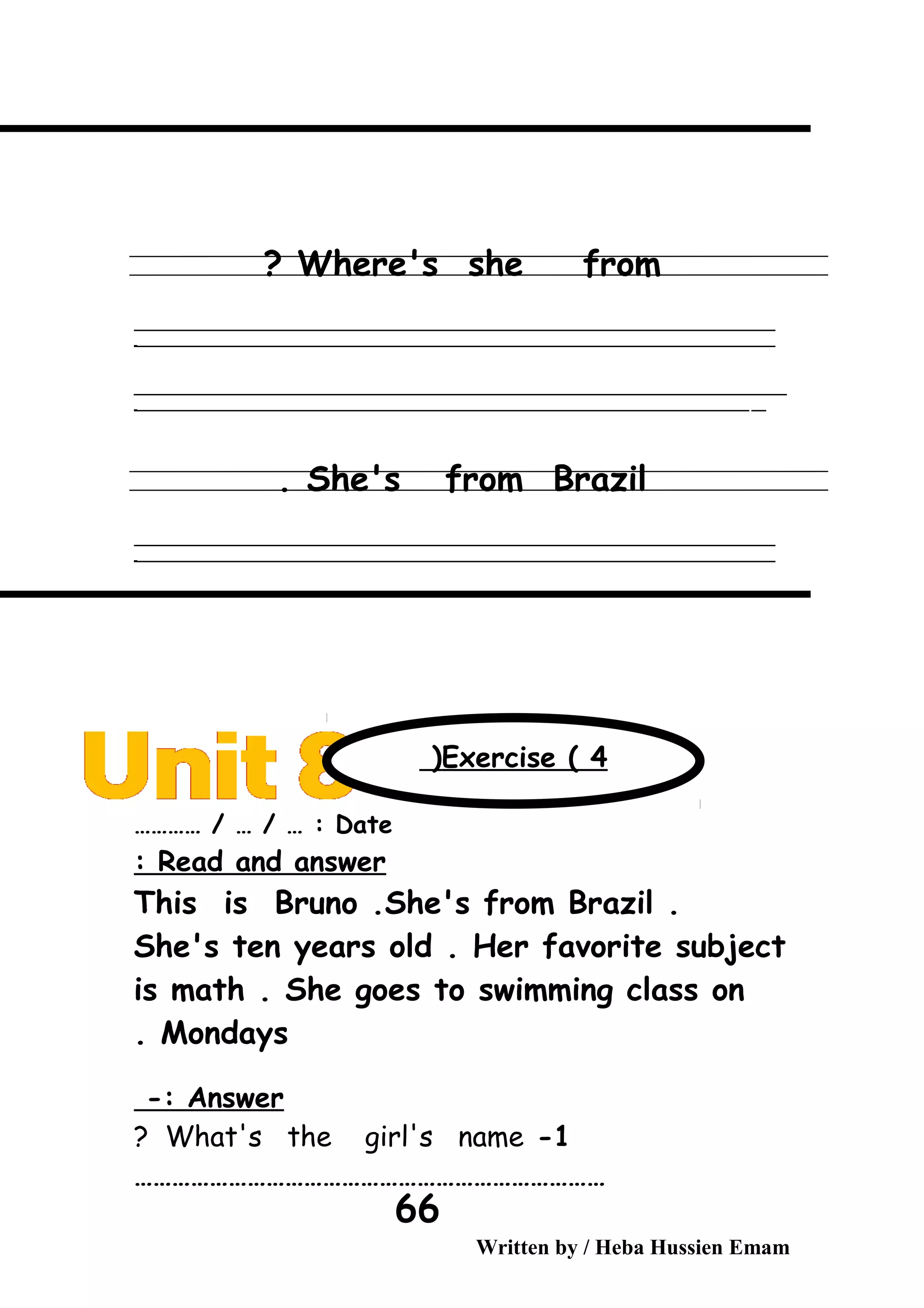 Where's she from?
‫ــــــــــــــــــــــــــــــــــــــــــــــــــــــــــــــــــــــــــــــــــــــــــــــــــــــــــــــــــــــــــــــــــــــــــــــــــــــــــــــــــــــــــــــــــــــــــــــــــــــــــــــــــــــــــــــ‬
‫ـــــــــــــــــــــــــــــــــــــــــــــــــــــــــــــــــــــــــــــــــــــــــــــــــــــــــــــــــــــــــــــــــــــــــــــــــــــــــــــــــــــــــــــــــــــــــــــــــــــــــــــــــــــــــــــ‬‫ـ‬
‫ــــــــــــــــــــــــــــــــــــــــــــــــــــــــــــــــــــــــــــــــــــــــــــــــــــــــــــــــــــــــــــــــــــــــــــــــــــــــــــــــــــــــــــــــــــــــــــــــــــــــــــــــــــــــــــــ‬‫ــــ‬
‫ـــــ‬‫ــــــــــــــــــــــــــــــــــــــــــــــــــــــــــــــــــــــــــــــــــــــــــــــــــــــــــــــــــــــــــــــــــــــــــــــــــــــــــــــــــــــــــــــــــــــــــــــــــــــــــــــــــــ‬‫ـ‬
She's from Brazil.
‫ــــــــــــــــــــــــــــــــــــــــــــــــــــــــــــــــــــــــــــــــــــــــــــــــــــــــــــــــــــــــــــــــــــــــــــــــــــــــــــــــــــــــــــــــــــــــــــــــــــــــــــــــــــــــــــــ‬
‫ـــــــــــــــــــــــــــــــــــــــــــــــــــــــــــــــــــــــــــــــــــــــــــــــــــــــــــــــــــــــــــــــــــــــــــــــــــــــــــــــــــــــــــــــــــــــــــــــــــــــــــــــــــــــــــــ‬‫ـ‬
Date………… / … / … :
Read and answer:
This is Bruno .She's from Brazil .
She's ten years old . Her favorite subject
is math . She goes to swimming class on
Mondays.
Answer-:
1-What's the girl's name?
…………………………………………………………………
Written by / Heba Hussien Emam
66
Exercise ( 4(
 