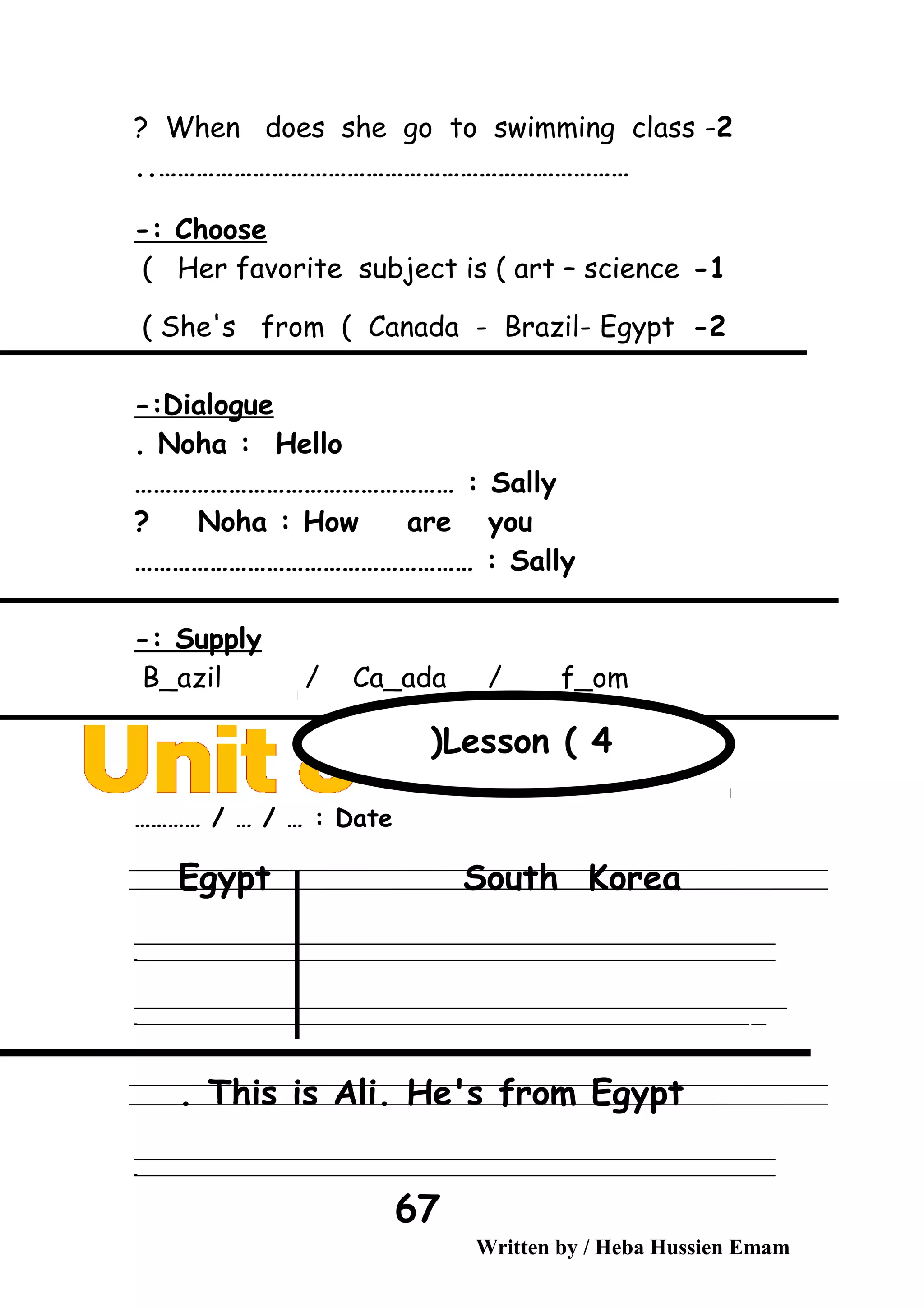 2-When does she go to swimming class?
…………………………………………………………………..
Choose-:
1-Her favorite subject is ( art – science(
2-She's from ( Canada - Brazil- Egypt(
Dialogue-:
Noha : Hello.
Sally…………………………………………… :
Noha : How are you?
Sally……………………………………………… :
Supply-:
B_azil / Ca_ada / f_om
Date………… / … / … :
Egypt South Korea
‫ــــــــــــــــــــــــــــــــــــــــــــــــــــــــــــــــــــــــــــــــــــــــــــــــــــــــــــــــــــــــــــــــــــــــــــــــــــــــــــــــــــــــــــــــــــــــــــــــــــــــــــــــــــــــــــــ‬
‫ـــــــــــــــــــــــــــــــــــــــــــــــــــــــــــــــــــــــــــــــــــــــــــــــــــــــــــــــــــــــــــــــــــــــــــــــــــــــــــــــــــــــــــــــــــــــــــــــــــــــــــــــــــــــــــــ‬‫ـ‬
‫ــــــــــــــــــــــــــــــــــــــــــــــــــــــــــــــــــــــــــــــــــــــــــــــــــــــــــــــــــــــــــــــــــــــــــــــــــــــــــــــــــــــــــــــــــــــــــــــــــــــــــــــــــــــــــــــ‬‫ــــ‬
‫ـــــ‬‫ــــــــــــــــــــــــــــــــــــــــــــــــــــــــــــــــــــــــــــــــــــــــــــــــــــــــــــــــــــــــــــــــــــــــــــــــــــــــــــــــــــــــــــــــــــــــــــــــــــــــــــــــــــ‬‫ـ‬
This is Ali. He's from Egypt.
‫ــــــــــــــــــــــــــــــــــــــــــــــــــــــــــــــــــــــــــــــــــــــــــــــــــــــــــــــــــــــــــــــــــــــــــــــــــــــــــــــــــــــــــــــــــــــــــــــــــــــــــــــــــــــــــــــ‬
‫ـــــــــــــــــــــــــــــــــــــــــــــــــــــــــــــــــــــــــــــــــــــــــــــــــــــــــــــــــــــــــــــــــــــــــــــــــــــــــــــــــــــــــــــــــــــــــــــــــــــــــــــــــــــــــــــ‬‫ـ‬
Written by / Heba Hussien Emam
67
Lesson ( 4(
 