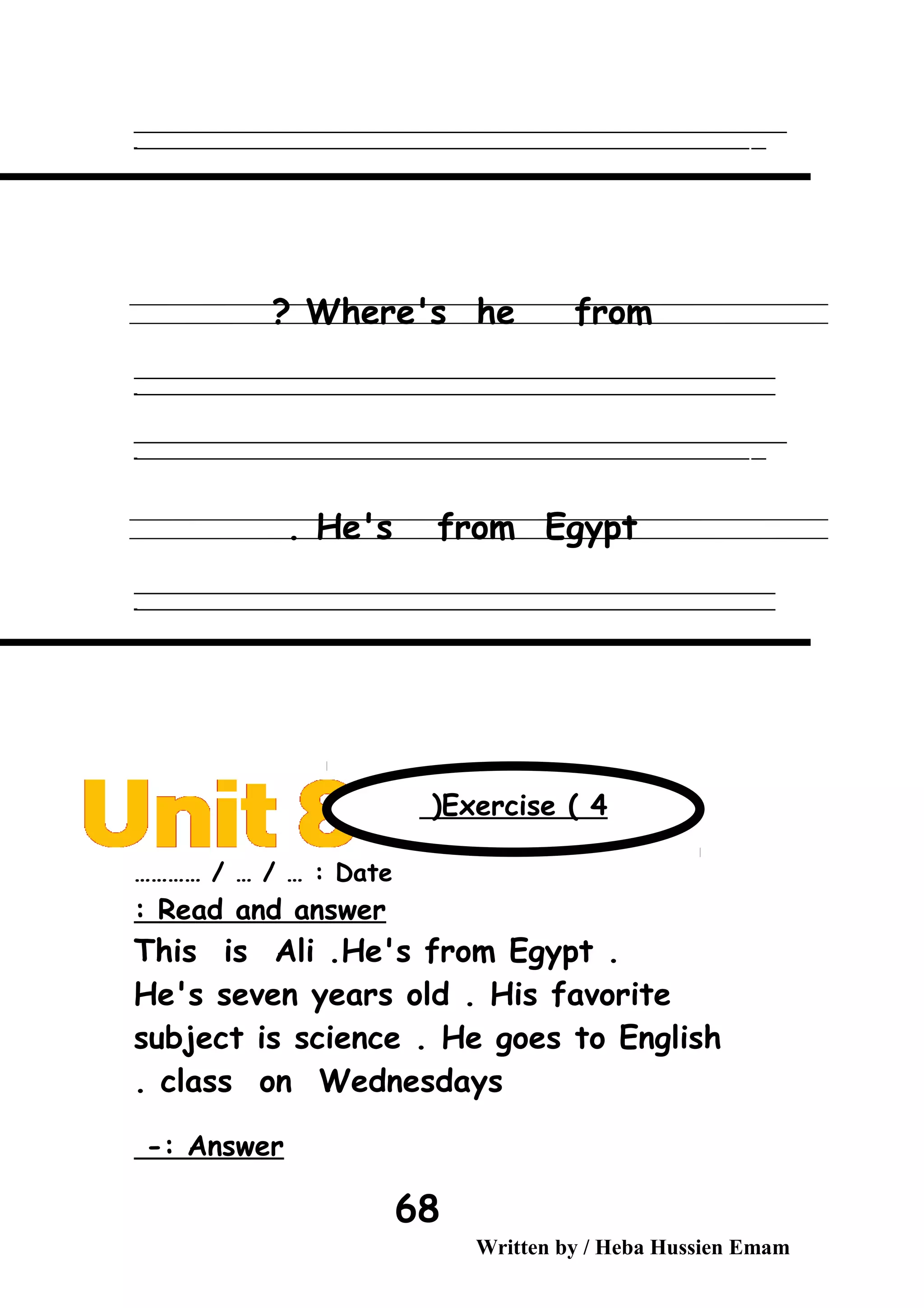 ‫ــــــــــــــــــــــــــــــــــــــــــــــــــــــــــــــــــــــــــــــــــــــــــــــــــــــــــــــــــــــــــــــــــــــــــــــــــــــــــــــــــــــــــــــــــــــــــــــــــــــــــــــــــــــــــــــ‬‫ــــ‬
‫ـــــ‬‫ــــــــــــــــــــــــــــــــــــــــــــــــــــــــــــــــــــــــــــــــــــــــــــــــــــــــــــــــــــــــــــــــــــــــــــــــــــــــــــــــــــــــــــــــــــــــــــــــــــــــــــــــــــ‬‫ـ‬
Where's he from?
‫ــــــــــــــــــــــــــــــــــــــــــــــــــــــــــــــــــــــــــــــــــــــــــــــــــــــــــــــــــــــــــــــــــــــــــــــــــــــــــــــــــــــــــــــــــــــــــــــــــــــــــــــــــــــــــــــ‬
‫ـــــــــــــــــــــــــــــــــــــــــــــــــــــــــــــــــــــــــــــــــــــــــــــــــــــــــــــــــــــــــــــــــــــــــــــــــــــــــــــــــــــــــــــــــــــــــــــــــــــــــــــــــــــــــــــ‬‫ـ‬
‫ــــــــــــــــــــــــــــــــــــــــــــــــــــــــــــــــــــــــــــــــــــــــــــــــــــــــــــــــــــــــــــــــــــــــــــــــــــــــــــــــــــــــــــــــــــــــــــــــــــــــــــــــــــــــــــــ‬‫ــــ‬
‫ـــــ‬‫ــــــــــــــــــــــــــــــــــــــــــــــــــــــــــــــــــــــــــــــــــــــــــــــــــــــــــــــــــــــــــــــــــــــــــــــــــــــــــــــــــــــــــــــــــــــــــــــــــــــــــــــــــــ‬‫ـ‬
He's from Egypt.
‫ــــــــــــــــــــــــــــــــــــــــــــــــــــــــــــــــــــــــــــــــــــــــــــــــــــــــــــــــــــــــــــــــــــــــــــــــــــــــــــــــــــــــــــــــــــــــــــــــــــــــــــــــــــــــــــــ‬
‫ـــــــــــــــــــــــــــــــــــــــــــــــــــــــــــــــــــــــــــــــــــــــــــــــــــــــــــــــــــــــــــــــــــــــــــــــــــــــــــــــــــــــــــــــــــــــــــــــــــــــــــــــــــــــــــــ‬‫ـ‬
Date………… / … / … :
Read and answer:
This is Ali .He's from Egypt .
He's seven years old . His favorite
subject is science . He goes to English
class on Wednesdays.
Answer-:
Written by / Heba Hussien Emam
68
Exercise ( 4(
 