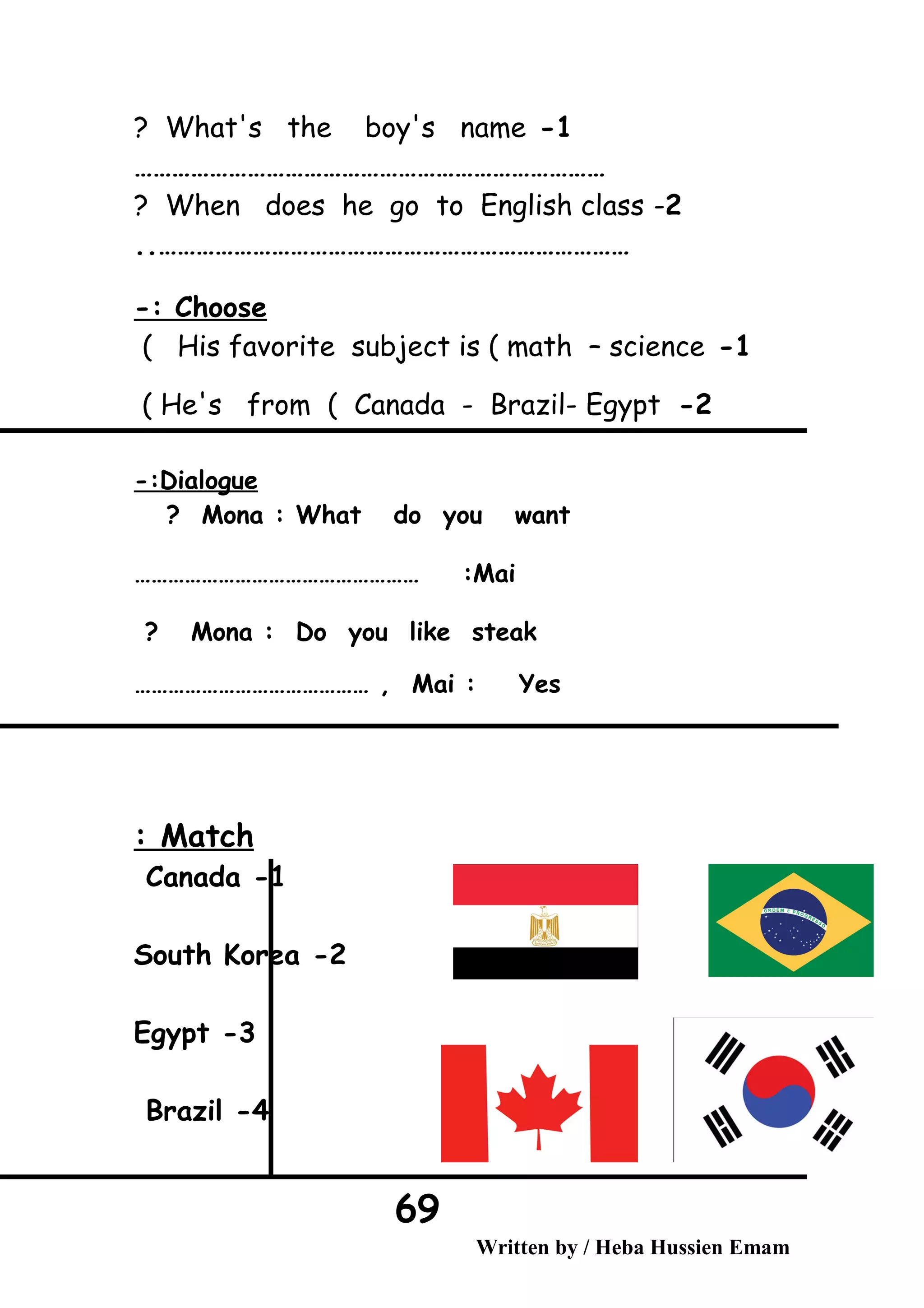 1-What's the boy's name?
…………………………………………………………………
2-When does he go to English class?
…………………………………………………………………..
Choose-:
1-His favorite subject is ( math – science(
2-He's from ( Canada - Brazil- Egypt(
Dialogue-:
Mona : What do you want?
Mai…………………………………………… :
Mona : Do you like steak?
Mai : Yes…………………………………… ,
Match:
1-Canada
2-South Korea
3-Egypt
4-Brazil
Written by / Heba Hussien Emam
69
 