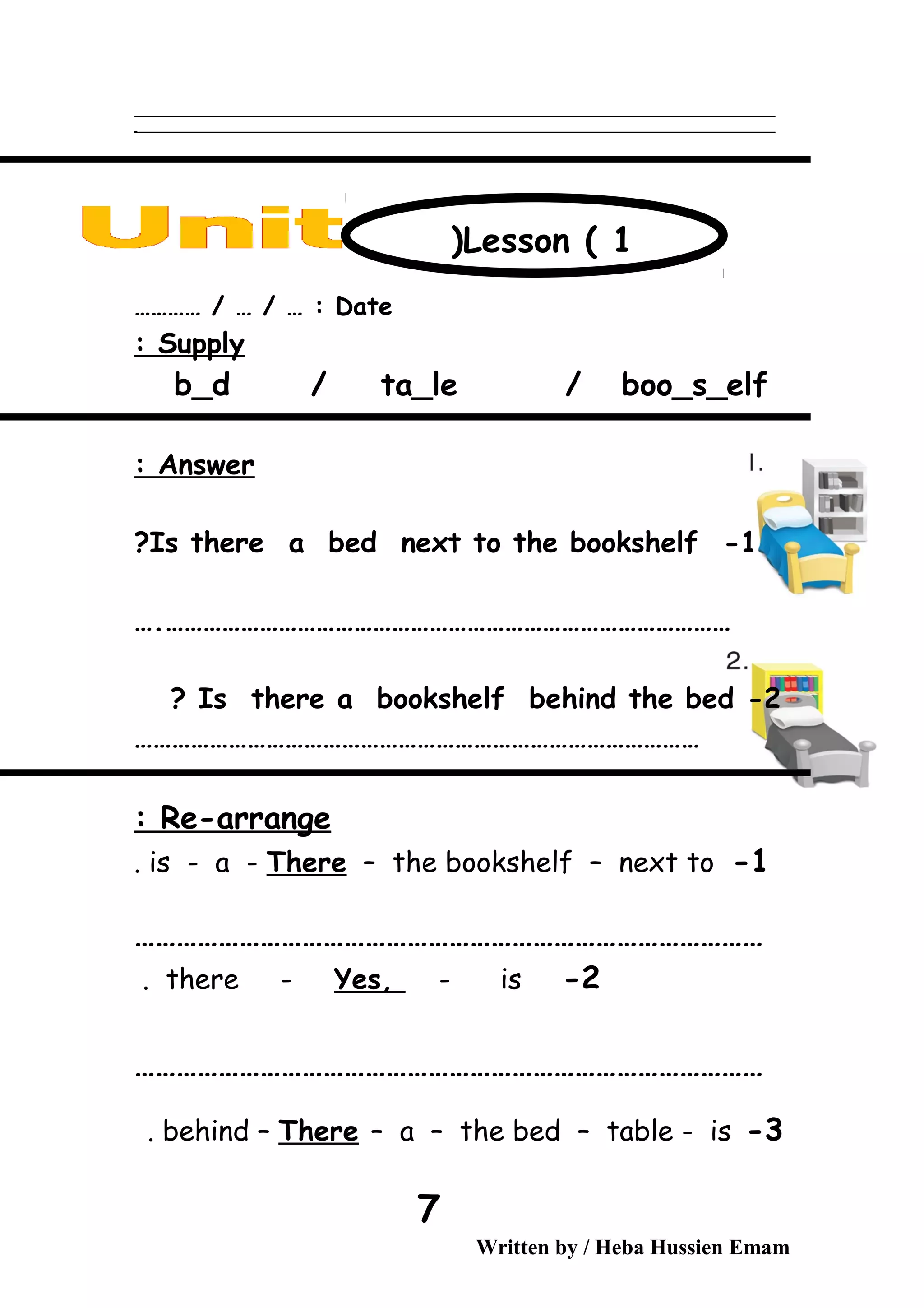 ‫ــــــــــــــــــــــــــــــــــــــــــــــــــــــــــــــــــــــــــــــــــــــــــــــــــــــــــــــــــــــــــــــــــــــــــــــــــــــــــــــــــــــــــــــــــــــــــــــــــــــــــــــــــــــــــــــ‬
‫ـــــــــــــــــــــــــــــــــــــــــــــــــــــــــــــــــــــــــــــــــــــــــــــــــــــــــــــــــــــــــــــــــــــــــــــــــــــــــــــــــــــــــــــــــــــــــــــــــــــــــــــــــــــــــــــ‬‫ـ‬
Date………… / … / … :
Supply:
b_d / ta_le / boo_s_elf
Answer:
1-Is there a bed next to the bookshelf?
………………………………………………………………………………….
2-Is there a bookshelf behind the bed?
………………………………………………………………………………
Re-arrange:
1-is - a - There – the bookshelf – next to.
………………………………………………………………………………
2-there - Yes, - is.
………………………………………………………………………………
3-behind – There – a – the bed – table - is.
Written by / Heba Hussien Emam
7
Lesson ( 1)
 