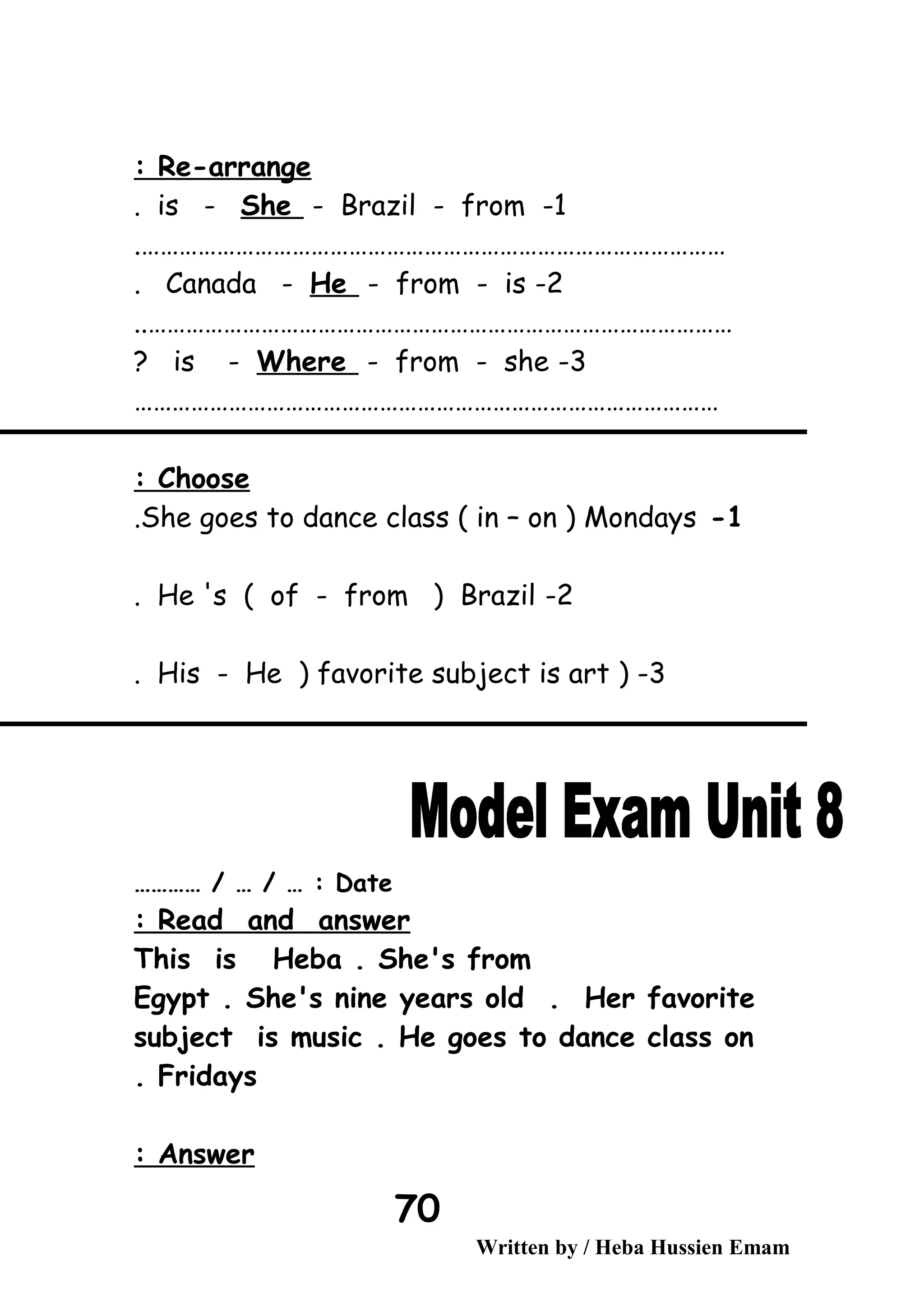 Re-arrange:
1-is - She - Brazil - from.
………………………………………………………………………………….
2-Canada - He - from - is.
…………………………………………………………………………………..
3-is - Where - from - she?
…………………………………………………………………………………
Choose:
1-She goes to dance class ( in – on ) Mondays.
2-He 's ( of - from ) Brazil.
3) -His - He ) favorite subject is art.
Date………… / … / … :
Read and answer:
This is Heba . She's from
Egypt . She's nine years old . Her favorite
subject is music . He goes to dance class on
Fridays.
Answer:
Written by / Heba Hussien Emam
70
 