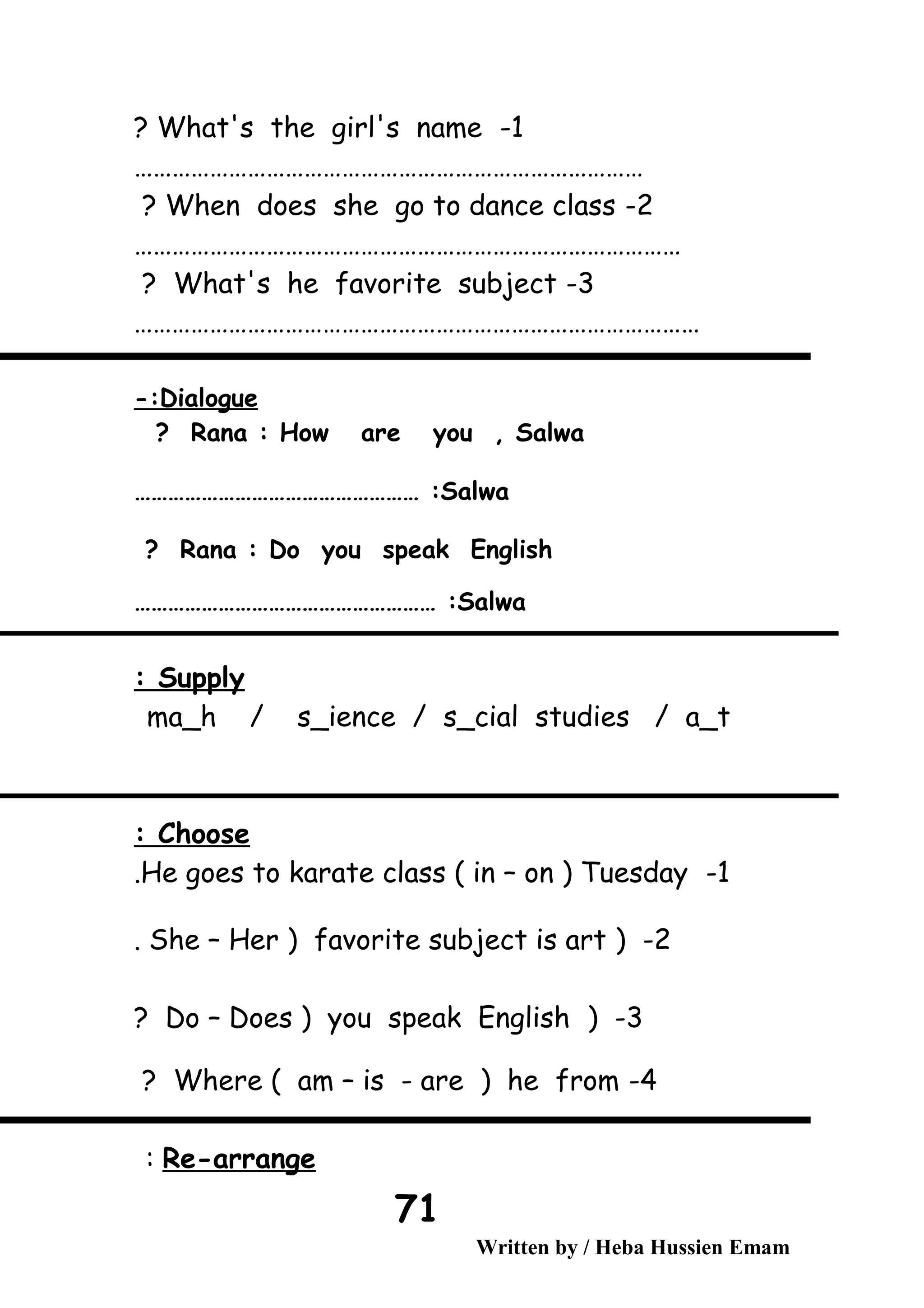 1-What's the girl's name?
………………………………………………………………………
2-When does she go to dance class?
……………………………………………………………………………
3-What's he favorite subject?
………………………………………………………………………………
Dialogue-:
Rana : How are you , Salwa?
Salwa…………………………………………… :
Rana : Do you speak English?
Salwa……………………………………………… :
Supply:
ma_h / s_ience / s_cial studies / a_t
Choose:
1-He goes to karate class ( in – on ) Tuesday.
2) -She – Her ) favorite subject is art.
3) -Do – Does ) you speak English?
4-Where ( am – is - are ) he from?
Re-arrange:
Written by / Heba Hussien Emam
71
 