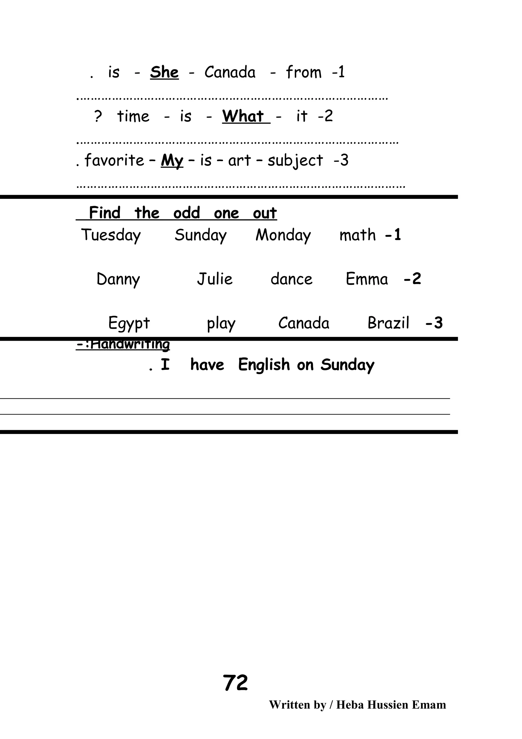 1-is - She - Canada - from.
…………………………………………………………………………….
2-time - is - What - it?
……………………………………………………………………………….
3-favorite – My – is – art – subject.
…………………………………………………………………………………
Find the odd one out
1-Tuesday Sunday Monday math
2-Danny Julie dance Emma
3-Egypt play Canada Brazil
Handwriting-:
I have English on Sunday.
Written by / Heba Hussien Emam
72
 