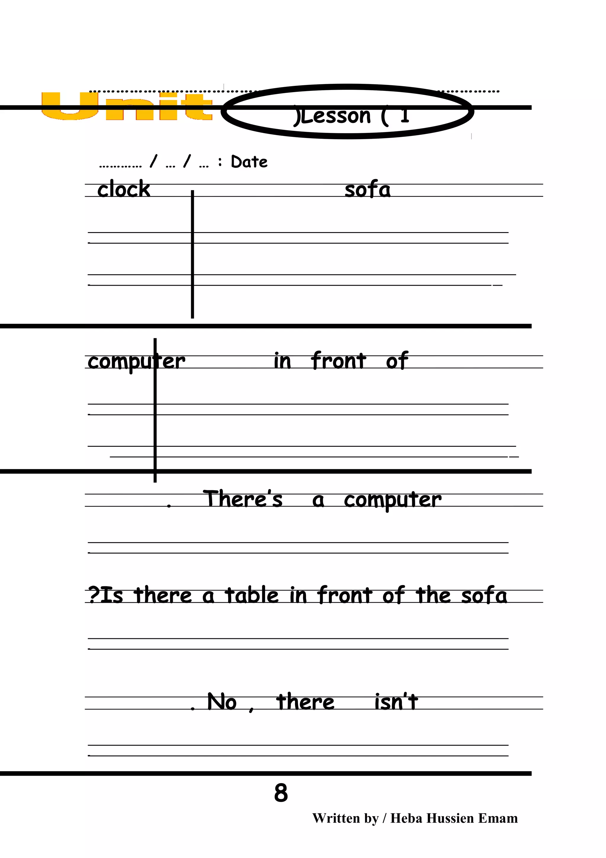 ………………………………………………………………………………
Date………… / … / … :
clock sofa
‫ــــــــــــــــــــــــــــــــــــــــــــــــــــــــــــــــــــــــــــــــــــــــــــــــــــــــــــــــــــــــــــــــــــــــــــــــــــــــــــــــــــــــــــــــــــــــــــــــــــــــــــــــــــــــــــــ‬
‫ـــــــــــــــــــــــــــــــــــــــــــــــــــــــــــــــــــــــــــــــــــــــــــــــــــــــــــــــــــــــــــــــــــــــــــــــــــــــــــــــــــــــــــــــــــــــــــــــــــــــــــــــــــــــــــــ‬‫ـ‬
‫ــــــــــــــــــــــــــــــــــــــــــــــــــــــــــــــــــــــــــــــــــــــــــــــــــــــــــــــــــــــــــــــــــــــــــــــــــــــــــــــــــــــــــــــــــــــــــــــــــــــــــــــــــــــــــــــ‬‫ــــ‬
‫ـــــ‬‫ــــــــــــــــــــــــــــــــــــــــــــــــــــــــــــــــــــــــــــــــــــــــــــــــــــــــــــــــــــــــــــــــــــــــــــــــــــــــــــــــــــــــــــــــــــــــــــــــــــــــــــــــــــ‬‫ـ‬
computer in front of
‫ــــــــــــــــــــــــــــــــــــــــــــــــــــــــــــــــــــــــــــــــــــــــــــــــــــــــــــــــــــــــــــــــــــــــــــــــــــــــــــــــــــــــــــــــــــــــــــــــــــــــــــــــــــــــــــــ‬
‫ـــــــــــــــــــــــــــــــــــــــــــــــــــــــــــــــــــــــــــــــــــــــــــــــــــــــــــــــــــــــــــــــــــــــــــــــــــــــــــــــــــــــــــــــــــــــــــــــــــــــــــــــــــــــــــــ‬‫ـ‬
‫ــــــــــــــــــــــــــــــــــــــــــــــــــــــــــــــــــــــــــــــــــــــــــــــــــــــــــــــــــــــــــــــــــــــــــــــــــــــــــــــــــــــــــــــــــــــــــــــــــــــــــــــــــــــــــــــ‬‫ــــ‬
‫ـــــ‬‫ــــــــــــــــــــــــــــــــــــــــــــــــــــــــــــــــــــــــــــــــــــــــــــــــــــــــــــــــــــــــــــــــــــــــــــــــــــــــــــــــــــــــــــــــــــــــــــــــــــــــــــــــــ‬
There’s a computer.
‫ــــــــــــــــــــــــــــــــــــــــــــــــــــــــــــــــــــــــــــــــــــــــــــــــــــــــــــــــــــــــــــــــــــــــــــــــــــــــــــــــــــــــــــــــــــــــــــــــــــــــــــــــــــــــــــــ‬
‫ـــــــــــــــــــــــــــــــــــــــــــــــــــــــــــــــــــــــــــــــــــــــــــــــــــــــــــــــــــــــــــــــــــــــــــــــــــــــــــــــــــــــــــــــــــــــــــــــــــــــــــــــــــــــــــــ‬‫ـ‬
Is there a table in front of the sofa?
‫ــــــــــــــــــــــــــــــــــــــــــــــــــــــــــــــــــــــــــــــــــــــــــــــــــــــــــــــــــــــــــــــــــــــــــــــــــــــــــــــــــــــــــــــــــــــــــــــــــــــــــــــــــــــــــــــ‬
‫ـــــــــــــــــــــــــــــــــــــــــــــــــــــــــــــــــــــــــــــــــــــــــــــــــــــــــــــــــــــــــــــــــــــــــــــــــــــــــــــــــــــــــــــــــــــــــــــــــــــــــــــــــــــــــــــ‬‫ـ‬
No , there isn’t.
‫ــــــــــــــــــــــــــــــــــــــــــــــــــــــــــــــــــــــــــــــــــــــــــــــــــــــــــــــــــــــــــــــــــــــــــــــــــــــــــــــــــــــــــــــــــــــــــــــــــــــــــــــــــــــــــــــ‬
‫ـــــــــــــــــــــــــــــــــــــــــــــــــــــــــــــــــــــــــــــــــــــــــــــــــــــــــــــــــــــــــــــــــــــــــــــــــــــــــــــــــــــــــــــــــــــــــــــــــــــــــــــــــــــــــــــ‬‫ـ‬
Written by / Heba Hussien Emam
8
Lesson ( 1)
 