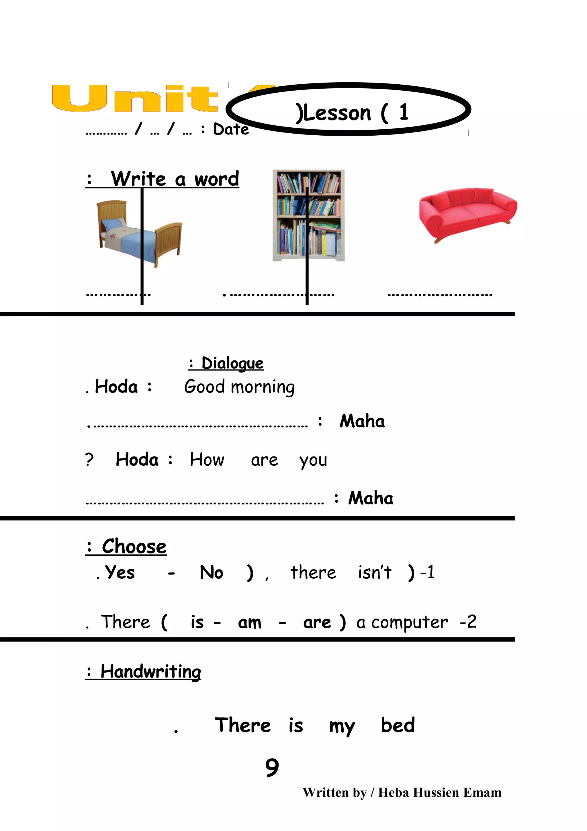 Date………… / … / … :
Write a word:
…………………… ………………………………… .
Dialogue:
Hoda : Good morning.
Maha.……………………………………………… :
Hoda : How are you?
Maha…………………………………………………… :
Choose:
1-)Yes - No ) , there isn’t.
2-There ( is - am - are ) a computer.
Handwriting:
There is my bed.
Written by / Heba Hussien Emam
9
Lesson ( 1)
 