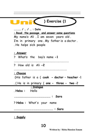 ‫ــــــــــــــــــــــــــــــــــــــــــــــــــــــــــــــــــــــــــــــــــــــــــــــــــــــــــــــــــــــــــــــــــــــــــــــــــــــــــــــــــــــــــــــــــــــــــــــــــــــــــــــــــــــــــــــ‬
‫ـــــــــــــــــــــــــــــــــــــــــــــــــــــــــــــــــــــــــــــــــــــــــــــــــــــــــــــــــــــــــــــــــــــــــــــــــــــــــــــــــــــــــــــــــــــــــــــــــــــــــــــــــــــــــــــ‬‫ـ‬
Date………… / … / … :
Read the passage and answer some questions:
My name’s Ali . I am seven years old .
I’m in primary one . My father is a doctor .
He helps sick people.
Answer:
1-What’s the boy’s name?
…………………………………………………………………………
2-How old is Ali?
………………………………………………………………………
Choose:
1-His father is a ( cook - doctor – teacher(
2-He is in primary ( one - three - two. (
Dialogue:
Heba : Hello.
Sara.……………………………………………… :
Heba : What's your name?
Sara…………………………………………………… :
Supply:
Written by / Heba Hussien Emam
10
Exercise (1)
 
