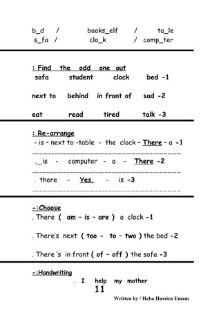 b_d / books_elf / ta_le
s_fa / clo_k / comp_ter
Find the odd one out:
1-sofa student clock bed
2-next to behind in front of sad
3-eat read tired talk
Re-arrange:
1-is – next to -table - the clock – There – a-
………………………………………………………………………………………
2-is - computer - a - There.
………………………………………………………………………………………
3-there - Yes, - is.
………………………………………………………………………………………
Choose-:
1-There ( am – is – are ) a clock.
2-There’s next ( too - to – two ) the bed.
3-There ‘s in front ( of – off ) the sofa.
Handwriting-:
I help my mother.
Written by / Heba Hussien Emam
11
 