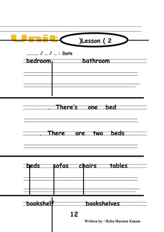 Date………… / … / … :
bedroom bathroom
‫ــــــــــــــــــــــــــــــــــــــــــــــــــــــــــــــــــــــــــــــــــــــــــــــــــــــــــــــــــــــــــــــــــــــــــــــــــــــــــــــــــــــــــــــــــــــــــــــــــــــــــــــــــــــــــــــ‬
‫ـــــــــــــــــــــــــــــــــــــــــــــــــــــــــــــــــــــــــــــــــــــــــــــــــــــــــــــــــــــــــــــــــــــــــــــــــــــــــــــــــــــــــــــــــــــــــــــــــــــــــــــــــــــــــــــ‬‫ـ‬
‫ــــــــــــــــــــــــــــــــــــــــــــــــــــــــــــــــــــــــــــــــــــــــــــــــــــــــــــــــــــــــــــــــــــــــــــــــــــــــــــــــــــــــــــــــــــــــــــــــــــــــــــــــــــــــــــــ‬‫ــــ‬
‫ـــــ‬‫ــــــــــــــــــــــــــــــــــــــــــــــــــــــــــــــــــــــــــــــــــــــــــــــــــــــــــــــــــــــــــــــــــــــــــــــــــــــــــــــــــــــــــــــــــــــــــــــــــــــــــــــــــــ‬‫ـ‬
There’s one bed.
‫ــــــــــــــــــــــــــــــــــــــــــــــــــــــــــــــــــــــــــــــــــــــــــــــــــــــــــــــــــــــــــــــــــــــــــــــــــــــــــــــــــــــــــــــــــــــــــــــــــــــــــــــــــــــــــــــ‬
‫ـــــــــــــــــــــــــــــــــــــــــــــــــــــــــــــــــــــــــــــــــــــــــــــــــــــــــــــــــــــــــــــــــــــــــــــــــــــــــــــــــــــــــــــــــــــــــــــــــــــــــــــــــــــــــــــ‬‫ـ‬
There are two beds.
‫ــــــــــــــــــــــــــــــــــــــــــــــــــــــــــــــــــــــــــــــــــــــــــــــــــــــــــــــــــــــــــــــــــــــــــــــــــــــــــــــــــــــــــــــــــــــــــــــــــــــــــــــــــــــــــــــ‬
‫ـــــــــــــــــــــــــــــــــــــــــــــــــــــــــــــــــــــــــــــــــــــــــــــــــــــــــــــــــــــــــــــــــــــــــــــــــــــــــــــــــــــــــــــــــــــــــــــــــــــــــــــــــــــــــــــ‬‫ـ‬
beds sofas chairs tables
‫ــــــــــــــــــــــــــــــــــــــــــــــــــــــــــــــــــــــــــــــــــــــــــــــــــــــــــــــــــــــــــــــــــــــــــــــــــــــــــــــــــــــــــــــــــــــــــــــــــــــــــــــــــــــــــــــ‬
‫ـــــــــــــــــــــــــــــــــــــــــــــــــــــــــــــــــــــــــــــــــــــــــــــــــــــــــــــــــــــــــــــــــــــــــــــــــــــــــــــــــــــــــــــــــــــــــــــــــــــــــــــــــــــــــــــ‬‫ـ‬
‫ــــــــــــــــــــــــــــــــــــــــــــــــــــــــــــــــــــــــــــــــــــــــــــــــــــــــــــــــــــــــــــــــــــــــــــــــــــــــــــــــــــــــــــــــــــــــــــــــــــــــــــــــــــــــــــــ‬‫ــــ‬
‫ـــــ‬‫ــــــــــــــــــــــــــــــــــــــــــــــــــــــــــــــــــــــــــــــــــــــــــــــــــــــــــــــــــــــــــــــــــــــــــــــــــــــــــــــــــــــــــــــــــــــــــــــــــــــــــــــــــــ‬‫ـ‬
bookshelf bookshelves
Written by / Heba Hussien Emam
12
Lesson ( 2)
 