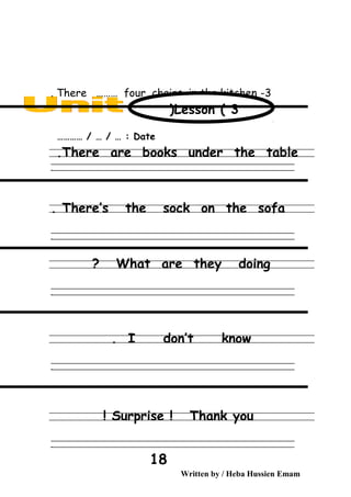 3-There ……… four chairs in the kitchen.
Date………… / … / … :
There are books under the table.
‫ــــــــــــــــــــــــــــــــــــــــــــــــــــــــــــــــــــــــــــــــــــــــــــــــــــــــــــــــــــــــــــــــــــــــــــــــــــــــــــــــــــــــــــــــــــــــــــــــــــــــــــــــــــــــــــــ‬
‫ـــــــــــــــــــــــــــــــــــــــــــــــــــــــــــــــــــــــــــــــــــــــــــــــــــــــــــــــــــــــــــــــــــــــــــــــــــــــــــــــــــــــــــــــــــــــــــــــــــــــــــــــــــــــــــــ‬‫ـ‬
There’s the sock on the sofa.
‫ــــــــــــــــــــــــــــــــــــــــــــــــــــــــــــــــــــــــــــــــــــــــــــــــــــــــــــــــــــــــــــــــــــــــــــــــــــــــــــــــــــــــــــــــــــــــــــــــــــــــــــــــــــــــــــــ‬
‫ـــــــــــــــــــــــــــــــــــــــــــــــــــــــــــــــــــــــــــــــــــــــــــــــــــــــــــــــــــــــــــــــــــــــــــــــــــــــــــــــــــــــــــــــــــــــــــــــــــــــــــــــــــــــــــــ‬‫ـ‬
What are they doing?
‫ــــــــــــــــــــــــــــــــــــــــــــــــــــــــــــــــــــــــــــــــــــــــــــــــــــــــــــــــــــــــــــــــــــــــــــــــــــــــــــــــــــــــــــــــــــــــــــــــــــــــــــــــــــــــــــــ‬
‫ـــــــــــــــــــــــــــــــــــــــــــــــــــــــــــــــــــــــــــــــــــــــــــــــــــــــــــــــــــــــــــــــــــــــــــــــــــــــــــــــــــــــــــــــــــــــــــــــــــــــــــــــــــــــــــــ‬‫ـ‬
I don’t know.
‫ــــــــــــــــــــــــــــــــــــــــــــــــــــــــــــــــــــــــــــــــــــــــــــــــــــــــــــــــــــــــــــــــــــــــــــــــــــــــــــــــــــــــــــــــــــــــــــــــــــــــــــــــــــــــــــــ‬
‫ـــــــــــــــــــــــــــــــــــــــــــــــــــــــــــــــــــــــــــــــــــــــــــــــــــــــــــــــــــــــــــــــــــــــــــــــــــــــــــــــــــــــــــــــــــــــــــــــــــــــــــــــــــــــــــــ‬‫ـ‬
Surprise ! Thank you!
‫ــــــــــــــــــــــــــــــــــــــــــــــــــــــــــــــــــــــــــــــــــــــــــــــــــــــــــــــــــــــــــــــــــــــــــــــــــــــــــــــــــــــــــــــــــــــــــــــــــــــــــــــــــــــــــــــ‬
‫ـــــــــــــــــــــــــــــــــــــــــــــــــــــــــــــــــــــــــــــــــــــــــــــــــــــــــــــــــــــــــــــــــــــــــــــــــــــــــــــــــــــــــــــــــــــــــــــــــــــــــــــــــــــــــــــ‬‫ـ‬
Written by / Heba Hussien Emam
18
Lesson ( 3)
 