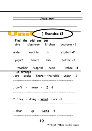 classroom
‫ــــــــــــــــــــــــــــــــــــــــــــــــــــــــــــــــــــــــــــــــــــــــــــــــــــــــــــــــــــــــــــــــــــــــــــــــــــــــــــــــــــــــــــــــــــــــــــــــــــــــــــــــــــــــــــــ‬
‫ـــــــــــــــــــــــــــــــــــــــــــــــــــــــــــــــــــــــــــــــــــــــــــــــــــــــــــــــــــــــــــــــــــــــــــــــــــــــــــــــــــــــــــــــــــــــــــــــــــــــــــــــــــــــــــــ‬‫ـ‬
Find the odd one out:
1-table classroom kitchen bedroom
2-under next to in excited
3-yogurt bored milk butter
4-teacher hospital home school
Re-arrange:
1-are - books - There – the table - under.
……………………………………………………………………………………
2-don’t - know - I.
……………………………………………………………………………………….
3-they - doing - What - are?
…………………………………………………………………………………………
4-clean - up - Let’s.
……………………………………………………………………………………
Written by / Heba Hussien Emam
19
Exercise (3(
 
