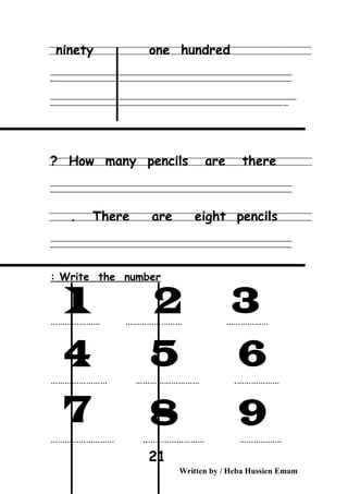 ninety one hundred
‫ــــــــــــــــــــــــــــــــــــــــــــــــــــــــــــــــــــــــــــــــــــــــــــــــــــــــــــــــــــــــــــــــــــــــــــــــــــــــــــــــــــــــــــــــــــــــــــــــــــــــــــــــــــــــــــــ‬
‫ـــــــــــــــــــــــــــــــــــــــــــــــــــــــــــــــــــــــــــــــــــــــــــــــــــــــــــــــــــــــــــــــــــــــــــــــــــــــــــــــــــــــــــــــــــــــــــــــــــــــــــــــــــــــــــــ‬‫ـ‬
‫ــــــــــــــــــــــــــــــــــــــــــــــــــــــــــــــــــــــــــــــــــــــــــــــــــــــــــــــــــــــــــــــــــــــــــــــــــــــــــــــــــــــــــــــــــــــــــــــــــــــــــــــــــــــــــــــ‬‫ــــ‬
‫ـــــ‬‫ــــــــــــــــــــــــــــــــــــــــــــــــــــــــــــــــــــــــــــــــــــــــــــــــــــــــــــــــــــــــــــــــــــــــــــــــــــــــــــــــــــــــــــــــــــــــــــــــــــــــــــــــــــ‬‫ـ‬
How many pencils are there?
‫ــــــــــــــــــــــــــــــــــــــــــــــــــــــــــــــــــــــــــــــــــــــــــــــــــــــــــــــــــــــــــــــــــــــــــــــــــــــــــــــــــــــــــــــــــــــــــــــــــــــــــــــــــــــــــــــ‬
‫ـــــــــــــــــــــــــــــــــــــــــــــــــــــــــــــــــــــــــــــــــــــــــــــــــــــــــــــــــــــــــــــــــــــــــــــــــــــــــــــــــــــــــــــــــــــــــــــــــــــــــــــــــــــــــــــ‬‫ـ‬
There are eight pencils.
‫ــــــــــــــــــــــــــــــــــــــــــــــــــــــــــــــــــــــــــــــــــــــــــــــــــــــــــــــــــــــــــــــــــــــــــــــــــــــــــــــــــــــــــــــــــــــــــــــــــــــــــــــــــــــــــــــ‬
‫ـــــــــــــــــــــــــــــــــــــــــــــــــــــــــــــــــــــــــــــــــــــــــــــــــــــــــــــــــــــــــــــــــــــــــــــــــــــــــــــــــــــــــــــــــــــــــــــــــــــــــــــــــــــــــــــ‬‫ـ‬
Write the number:
………………… …………………… ………………
…………………………………… ……………………… .
…………………… ……………………………………… ..
Written by / Heba Hussien Emam
21
 