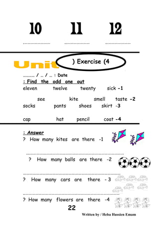 ………………….…………………… ..………………… ..
Date………… / … / … :
Find the odd one out:
1-eleven twelve twenty sick
2-see kite smell taste
3-socks pants shoes skirt
4-cap hat pencil coat
Answer:
1-How many kites are there?
...……………………………………………………………………………
2-How many balls are there?
………………………………………………………………………………
3-How many cars are there?
……………………………………………………………………………..
4-How many flowers are there?
Written by / Heba Hussien Emam
22
Exercise (4(
 
