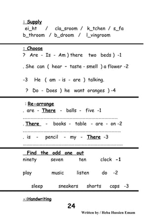 Supply:
ei_ht / cla_sroom / k_tchen / s_fa
b_throom / b_droom / l_vingroom
Choose:
1) -Are - Is - Am ) there two beds?
2-She can ( hear – taste - smell ) a flower.
He ( am - is - are ) talking.3-
4-)Do - Does ) he want oranges?
Re-arrange:
1-are - There - balls - five.
…………………………………………………………………………….
2-There - books - table - are - on.
……………………………………………………………………………….
3-is - pencil - my - There.
…………………………………………………………………………………
Find the odd one out
1-ninety seven ten clock
2-play music listen do
3-sleep sneakers shorts caps
Handwriting-:
Written by / Heba Hussien Emam
24
 