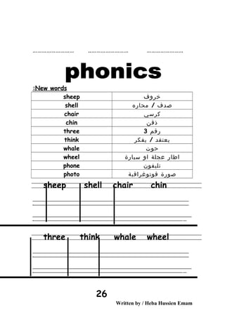 …………………… …………………………………………… ..
New words:
‫خروف‬sheep
‫صدف‬/‫محاره‬shell
‫كرسي‬chair
‫ذقن‬chin
‫رقم‬3three
‫يعتقد‬/‫يفكر‬think
‫حوت‬whale
‫اطار‬‫عجلة‬‫او‬‫سيارة‬wheel
‫تليفون‬phone
‫صورة‬‫فوتوغرافية‬photo
sheep shell chair chin
‫ــــــــــــــــــــــــــــــــــــــــــــــــــــــــــــــــــــــــــــــــــــــــــــــــــــــــــــــــــــــــــــــــــــــــــــــــــــــــــــــــــــــــــــــــــــــــــــــــــــــــــــــــــــــــــــــ‬
‫ـــــــــــــــــــــــــــــــــــــــــــــــــــــــــــــــــــــــــــــــــــــــــــــــــــــــــــــــــــــــــــــــــــــــــــــــــــــــــــــــــــــــــــــــــــــــــــــــــــــــــــــــــــــــــــــ‬‫ـ‬
‫ــــــــــــــــــــــــــــــــــــــــــــــــــــــــــــــــــــــــــــــــــــــــــــــــــــــــــــــــــــــــــــــــــــــــــــــــــــــــــــــــــــــــــــــــــــــــــــــــــــــــــــــــــــــــــــــ‬‫ــــ‬
‫ـــــ‬‫ــــــــــــــــــــــــــــــــــــــــــــــــــــــــــــــــــــــــــــــــــــــــــــــــــــــــــــــــــــــــــــــــــــــــــــــــــــــــــــــــــــــــــــــــــــــــــــــــــــــــــــــــــــ‬‫ـ‬
three think whale wheel
‫ــــــــــــــــــــــــــــــــــــــــــــــــــــــــــــــــــــــــــــــــــــــــــــــــــــــــــــــــــــــــــــــــــــــــــــــــــــــــــــــــــــــــــــــــــــــــــــــــــــــــــــــــــــــــــــــ‬
‫ـــــــــــــــــــــــــــــــــــــــــــــــــــــــــــــــــــــــــــــــــــــــــــــــــــــــــــــــــــــــــــــــــــــــــــــــــــــــــــــــــــــــــــــــــــــــــــــــــــــــــــــــــــــــــــــ‬‫ـ‬
‫ــــــــــــــــــــــــــــــــــــــــــــــــــــــــــــــــــــــــــــــــــــــــــــــــــــــــــــــــــــــــــــــــــــــــــــــــــــــــــــــــــــــــــــــــــــــــــــــــــــــــــــــــــــــــــــــ‬‫ــــ‬
‫ـــــ‬‫ــــــــــــــــــــــــــــــــــــــــــــــــــــــــــــــــــــــــــــــــــــــــــــــــــــــــــــــــــــــــــــــــــــــــــــــــــــــــــــــــــــــــــــــــــــــــــــــــــــــــــــــــــــ‬‫ـ‬
Written by / Heba Hussien Emam
26
 