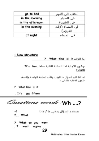 ‫يذهب‬‫الي‬‫النوم‬go to bed
‫في‬‫الصباح‬in the morning
‫في‬‫الظهيرة‬in the afternoon
‫في‬‫المساء‬(‫وقت‬
(‫الغروب‬
in the evening
‫في‬‫المساء‬at night
New structure:
‫ما‬‫الوقت‬What time is it?
‫وتكون‬‫الجابة‬‫اما‬‫الساعة‬‫الثانية‬‫تماما‬.It's two
o'clock
‫اما‬‫اذا‬‫كان‬‫السؤال‬‫ما‬‫الوقت‬‫وكانت‬‫الساعة‬‫الواحدة‬‫والنصف‬
‫فتكون‬‫الجابة‬‫كالتالي‬:
What time is it?
It's one fifteen.
‫تستخدم‬‫للسؤال‬‫بمعني‬‫ما‬/‫ماذا‬1-
What?.…
What do you want?
I want apples.
Written by / Heba Hussien Emam
29
 