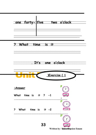 one forty- five two o’clock
‫ــــــــــــــــــــــــــــــــــــــــــــــــــــــــــــــــــــــــــــــــــــــــــــــــــــــــــــــــــــــــــــــــــــــــــــــــــــــــــــــــــــــــــــــــــــــــــــــــــــــــــــــــــــــــــــــ‬
‫ـــــــــــــــــــــــــــــــــــــــــــــــــــــــــــــــــــــــــــــــــــــــــــــــــــــــــــــــــــــــــــــــــــــــــــــــــــــــــــــــــــــــــــــــــــــــــــــــــــــــــــــــــــــــــــــ‬‫ـ‬
‫ــــــــــــــــــــــــــــــــــــــــــــــــــــــــــــــــــــــــــــــــــــــــــــــــــــــــــــــــــــــــــــــــــــــــــــــــــــــــــــــــــــــــــــــــــــــــــــــــــــــــــــــــــــــــــــــ‬‫ــــ‬
‫ـــــ‬‫ــــــــــــــــــــــــــــــــــــــــــــــــــــــــــــــــــــــــــــــــــــــــــــــــــــــــــــــــــــــــــــــــــــــــــــــــــــــــــــــــــــــــــــــــــــــــــــــــــــــــــــــــــــ‬‫ـ‬
What time is it?
‫ــــــــــــــــــــــــــــــــــــــــــــــــــــــــــــــــــــــــــــــــــــــــــــــــــــــــــــــــــــــــــــــــــــــــــــــــــــــــــــــــــــــــــــــــــــــــــــــــــــــــــــــــــــــــــــــ‬
‫ـــــــــــــــــــــــــــــــــــــــــــــــــــــــــــــــــــــــــــــــــــــــــــــــــــــــــــــــــــــــــــــــــــــــــــــــــــــــــــــــــــــــــــــــــــــــــــــــــــــــــــــــــــــــــــــ‬‫ـ‬
It’s one o’clock.
‫ــــــــــــــــــــــــــــــــــــــــــــــــــــــــــــــــــــــــــــــــــــــــــــــــــــــــــــــــــــــــــــــــــــــــــــــــــــــــــــــــــــــــــــــــــــــــــــــــــــــــــــــــــــــــــــــ‬
‫ـــــــــــــــــــــــــــــــــــــــــــــــــــــــــــــــــــــــــــــــــــــــــــــــــــــــــــــــــــــــــــــــــــــــــــــــــــــــــــــــــــــــــــــــــــــــــــــــــــــــــــــــــــــــــــــ‬‫ـ‬
Answer:
What time is it ? -1
……………………………………………………………………………….
2-What time is it?
…………………………………………………………………………………
Written by / Heba Hussien Emam
33
Exercise ( 1(
 