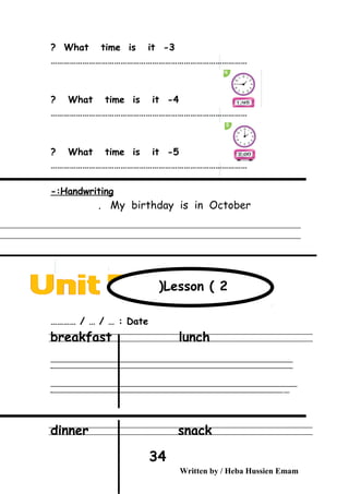 3-What time is it?
…………………………………………………………………………………
4-What time is it?
…………………………………………………………………………………
5-What time is it?
…………………………………………………………………………………
Handwriting-:
My birthday is in October.
Date………… / … / … :
breakfast lunch
‫ــــــــــــــــــــــــــــــــــــــــــــــــــــــــــــــــــــــــــــــــــــــــــــــــــــــــــــــــــــــــــــــــــــــــــــــــــــــــــــــــــــــــــــــــــــــــــــــــــــــــــــــــــــــــــــــ‬
‫ـــــــــــــــــــــــــــــــــــــــــــــــــــــــــــــــــــــــــــــــــــــــــــــــــــــــــــــــــــــــــــــــــــــــــــــــــــــــــــــــــــــــــــــــــــــــــــــــــــــــــــــــــــــــــــــ‬‫ـ‬
‫ــــــــــــــــــــــــــــــــــــــــــــــــــــــــــــــــــــــــــــــــــــــــــــــــــــــــــــــــــــــــــــــــــــــــــــــــــــــــــــــــــــــــــــــــــــــــــــــــــــــــــــــــــــــــــــــ‬‫ــــ‬
‫ـــــ‬‫ــــــــــــــــــــــــــــــــــــــــــــــــــــــــــــــــــــــــــــــــــــــــــــــــــــــــــــــــــــــــــــــــــــــــــــــــــــــــــــــــــــــــــــــــــــــــــــــــــــــــــــــــــــ‬‫ـ‬
dinner snack
Written by / Heba Hussien Emam
34
Lesson ( 2(
 