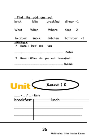 Find the odd one out
1-lunch kite breakfast dinner
2-What When Where does
3-bedroom snack kitchen bathroom
Dialogue-:
Rana : How are you?
Salwa………..…………………………………………………………… :
Rana : When do you eat breakfast?
Salwa……………………………………………………………………… :
Date……… / … / … :
breakfast lunch
‫ــــــــــــــــــــــــــــــــــــــــــــــــــــــــــــــــــــــــــــــــــــــــــــــــــــــــــــــــــــــــــــــــــــــــــــــــــــــــــــــــــــــــــــــــــــــــــــــــــــــــــــــــــــــــــــــ‬
‫ـــــــــــــــــــــــــــــــــــــــــــــــــــــــــــــــــــــــــــــــــــــــــــــــــــــــــــــــــــــــــــــــــــــــــــــــــــــــــــــــــــــــــــــــــــــــــــــــــــــــــــــــــــــــــــــ‬‫ـ‬
‫ــــــــــــــــــــــــــــــــــــــــــــــــــــــــــــــــــــــــــــــــــــــــــــــــــــــــــــــــــــــــــــــــــــــــــــــــــــــــــــــــــــــــــــــــــــــــــــــــــــــــــــــــــــــــــــــ‬‫ــــ‬
‫ـــــ‬‫ــــــــــــــــــــــــــــــــــــــــــــــــــــــــــــــــــــــــــــــــــــــــــــــــــــــــــــــــــــــــــــــــــــــــــــــــــــــــــــــــــــــــــــــــــــــــــــــــــــــــــــــــــــ‬‫ـ‬
Written by / Heba Hussien Emam
36
Lesson ( 2(
 