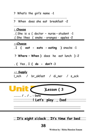 1-What’s the girl’s name?
………………………………………………………………………
2-When does she eat breakfast?
……………………………………………………………………………
Choose:
1-She is a ( doctor – nurse – student. (
2-She likes ( snaks - oranges - apples.(
Choose-:
1-I ( eat - eats - eating ( snacks.
2-(Where – When ( does he eat lunch?
3-Yes , I ( do - don’t. (
Supply-:
l_nch / br_akfast / di_ner / s_ack
Date………… / … / … :
Let’s play , Dad!
‫ــــــــــــــــــــــــــــــــــــــــــــــــــــــــــــــــــــــــــــــــــــــــــــــــــــــــــــــــــــــــــــــــــــــــــــــــــــــــــــــــــــــــــــــــــــــــــــــــــــــــــــــــــــــــــــــ‬
‫ـــــــــــــــــــــــــــــــــــــــــــــــــــــــــــــــــــــــــــــــــــــــــــــــــــــــــــــــــــــــــــــــــــــــــــــــــــــــــــــــــــــــــــــــــــــــــــــــــــــــــــــــــــــــــــــ‬‫ـ‬
It’s eight o’clock . It’s time for bed.
Written by / Heba Hussien Emam
38
Lesson ( 3(
 