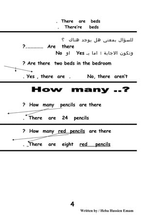 There are beds.
There’re beds.
‫للسؤال‬‫بمعني‬‫هل‬‫يوجد‬‫هناك‬‫؟‬
Are there?.……………
‫وتكون‬‫الجابة‬:‫اما‬‫بـ‬Yes‫او‬No
Are there two beds in the bedroom?
Yes , there are . No, there aren’t.
How many pencils are there?
There are 24 pencils.
How many red pencils are there?
There are eight red pencils.
Written by / Heba Hussien Emam
4
 