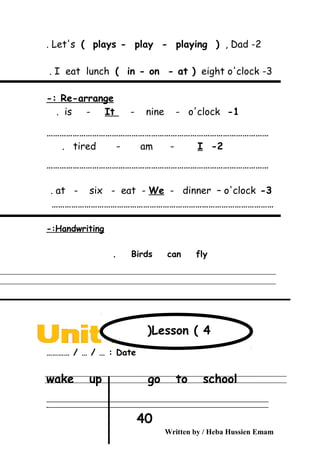 2-Let's ( plays - play - playing ( , Dad.
3-I eat lunch ( in - on - at ( eight o'clock.
Re-arrange-:
1-is - It - nine - o'clock.
…………………………………………………………………………………………
2-tired - am - I.
…………………………………………………………………………………………
3-at - six - eat - We - dinner – o'clock.
…………………………………………………………………………………………
Handwriting-:
Birds can fly.
Date………… / … / … :
wake up go to school
‫ــــــــــــــــــــــــــــــــــــــــــــــــــــــــــــــــــــــــــــــــــــــــــــــــــــــــــــــــــــــــــــــــــــــــــــــــــــــــــــــــــــــــــــــــــــــــــــــــــــــــــــــــــــــــــــــ‬
‫ـــــــــــــــــــــــــــــــــــــــــــــــــــــــــــــــــــــــــــــــــــــــــــــــــــــــــــــــــــــــــــــــــــــــــــــــــــــــــــــــــــــــــــــــــــــــــــــــــــــــــــــــــــــــــــــ‬‫ـ‬
Written by / Heba Hussien Emam
40
Lesson ( 4(
 