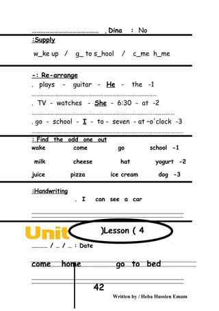 Dina : No,………………………………………
Supply:
w_ke up / g_ to s_hool / c_me h_me
Re-arrange-:
1-plays - guitar - He - the.
…………………………………………………………………………
2-TV - watches - She - 6:30 - at.
……………………………………………………………………………………
3-go - school - I - to - seven - at –o'clock.
…………………………………………………………………………………………
Find the odd one out:
1-wake come go school
2-milk cheese hat yogurt
3-juice pizza ice cream dog
Handwriting:
I can see a car.
‫ــــــــــــــــــــــــــــــــــــــــــــــــــــــــــــــــــــــــــــــــــــــــــــــــــــــــــــــــــــــــــــــــــــــــــــــــــــــــــــــــــــــــــــــــــــــــــــــــــــــــــــــــــــــــــــــ‬
‫ـــــــــــــــــــــــــــــــــــــــــــــــــــــــــــــــــــــــــــــــــــــــــــــــــــــــــــــــــــــــــــــــــــــــــــــــــــــــــــــــــــــــــــــــــــــــــــــــــــــــــــــــــــــــــــــ‬
Date………… / … / … :
come home go to bed
‫ــــــــــــــــــــــــــــــــــــــــــــــــــــــــــــــــــــــــــــــــــــــــــــــــــــــــــــــــــــــــــــــــــــــــــــــــــــــــــــــــــــــــــــــــــــــــــــــــــــــــــــــــــــــــــــــ‬
‫ـــــــــــــــــــــــــــــــــــــــــــــــــــــــــــــــــــــــــــــــــــــــــــــــــــــــــــــــــــــــــــــــــــــــــــــــــــــــــــــــــــــــــــــــــــــــــــــــــــــــــــــــــــــــــــــ‬‫ـ‬
Written by / Heba Hussien Emam
42
Lesson ( 4(
 