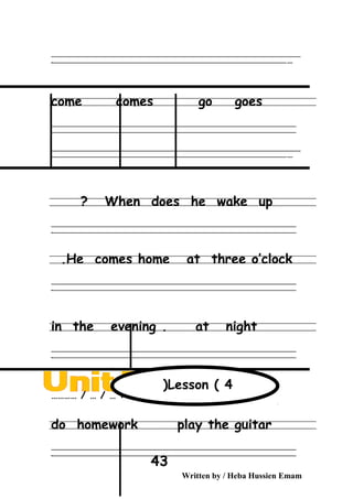 ‫ــــــــــــــــــــــــــــــــــــــــــــــــــــــــــــــــــــــــــــــــــــــــــــــــــــــــــــــــــــــــــــــــــــــــــــــــــــــــــــــــــــــــــــــــــــــــــــــــــــــــــــــــــــــــــــــ‬‫ــــ‬
‫ـــــ‬‫ــــــــــــــــــــــــــــــــــــــــــــــــــــــــــــــــــــــــــــــــــــــــــــــــــــــــــــــــــــــــــــــــــــــــــــــــــــــــــــــــــــــــــــــــــــــــــــــــــــــــــــــــــــ‬‫ـ‬
come comes go goes
‫ــــــــــــــــــــــــــــــــــــــــــــــــــــــــــــــــــــــــــــــــــــــــــــــــــــــــــــــــــــــــــــــــــــــــــــــــــــــــــــــــــــــــــــــــــــــــــــــــــــــــــــــــــــــــــــــ‬
‫ـــــــــــــــــــــــــــــــــــــــــــــــــــــــــــــــــــــــــــــــــــــــــــــــــــــــــــــــــــــــــــــــــــــــــــــــــــــــــــــــــــــــــــــــــــــــــــــــــــــــــــــــــــــــــــــ‬‫ـ‬
‫ــــــــــــــــــــــــــــــــــــــــــــــــــــــــــــــــــــــــــــــــــــــــــــــــــــــــــــــــــــــــــــــــــــــــــــــــــــــــــــــــــــــــــــــــــــــــــــــــــــــــــــــــــــــــــــــ‬‫ــــ‬
‫ـــــ‬‫ــــــــــــــــــــــــــــــــــــــــــــــــــــــــــــــــــــــــــــــــــــــــــــــــــــــــــــــــــــــــــــــــــــــــــــــــــــــــــــــــــــــــــــــــــــــــــــــــــــــــــــــــــــ‬‫ـ‬
When does he wake up?
‫ــــــــــــــــــــــــــــــــــــــــــــــــــــــــــــــــــــــــــــــــــــــــــــــــــــــــــــــــــــــــــــــــــــــــــــــــــــــــــــــــــــــــــــــــــــــــــــــــــــــــــــــــــــــــــــــ‬
‫ـــــــــــــــــــــــــــــــــــــــــــــــــــــــــــــــــــــــــــــــــــــــــــــــــــــــــــــــــــــــــــــــــــــــــــــــــــــــــــــــــــــــــــــــــــــــــــــــــــــــــــــــــــــــــــــ‬‫ـ‬
He comes home at three o’clock.
‫ــــــــــــــــــــــــــــــــــــــــــــــــــــــــــــــــــــــــــــــــــــــــــــــــــــــــــــــــــــــــــــــــــــــــــــــــــــــــــــــــــــــــــــــــــــــــــــــــــــــــــــــــــــــــــــــ‬
‫ـــــــــــــــــــــــــــــــــــــــــــــــــــــــــــــــــــــــــــــــــــــــــــــــــــــــــــــــــــــــــــــــــــــــــــــــــــــــــــــــــــــــــــــــــــــــــــــــــــــــــــــــــــــــــــــ‬‫ـ‬
in the evening . at night
‫ــــــــــــــــــــــــــــــــــــــــــــــــــــــــــــــــــــــــــــــــــــــــــــــــــــــــــــــــــــــــــــــــــــــــــــــــــــــــــــــــــــــــــــــــــــــــــــــــــــــــــــــــــــــــــــــ‬
‫ـــــــــــــــــــــــــــــــــــــــــــــــــــــــــــــــــــــــــــــــــــــــــــــــــــــــــــــــــــــــــــــــــــــــــــــــــــــــــــــــــــــــــــــــــــــــــــــــــــــــــــــــــــــــــــــ‬‫ـ‬
Date………… / … / … :
do homework play the guitar
‫ــــــــــــــــــــــــــــــــــــــــــــــــــــــــــــــــــــــــــــــــــــــــــــــــــــــــــــــــــــــــــــــــــــــــــــــــــــــــــــــــــــــــــــــــــــــــــــــــــــــــــــــــــــــــــــــ‬
‫ـــــــــــــــــــــــــــــــــــــــــــــــــــــــــــــــــــــــــــــــــــــــــــــــــــــــــــــــــــــــــــــــــــــــــــــــــــــــــــــــــــــــــــــــــــــــــــــــــــــــــــــــــــــــــــــ‬‫ـ‬
Written by / Heba Hussien Emam
43
Lesson ( 4(
 