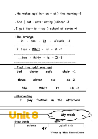 2-He wakes up ( in – on – at ) the morning.
3-She ( eat - eats – eating ) dinner.
4-I go ( too – to - two ) school at seven.
Re-arrange:
1-is - one - It - o'clock.
…………………………………………………………………………….
2-time - What - is - it?
……………………………………………………………………………….
3-two - thirty - is - It.
…………………………………………………………………………………
Find the odd one out
1-bed dinner sofa chair
2-three eleven six do
3-She What It He
Handwriting-:
I play football in the afternoon.
New words:
‫مادة‬‫العلوم‬science
Written by / Heba Hussien Emam
47
My week
 