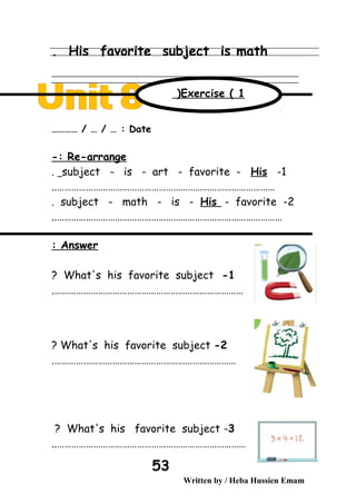His favorite subject is math.
‫ــــــــــــــــــــــــــــــــــــــــــــــــــــــــــــــــــــــــــــــــــــــــــــــــــــــــــــــــــــــــــــــــــــــــــــــــــــــــــــــــــــــــــــــــــــــــــــــــــــــــــــــــــــــــــــــ‬
‫ـــــــــــــــــــــــــــــــــــــــــــــــــــــــــــــــــــــــــــــــــــــــــــــــــــــــــــــــــــــــــــــــــــــــــــــــــــــــــــــــــــــــــــــــــــــــــــــــــــــــــــــــــــــــــــــ‬‫ـ‬
Date………… / … / … :
Re-arrange-:
1-subject - is - art - favorite - His.
………………………………………………………………………………..
2-subject - math - is - His - favorite.
…………………………………………………………………………………..
Answer:
1-What's his favorite subject?
…………………………………………………………………….
2-What's his favorite subject?
………………………………………………………………….
3-What's his favorite subject?
……………………………………………………………………..
Written by / Heba Hussien Emam
53
Exercise ( 1(
 