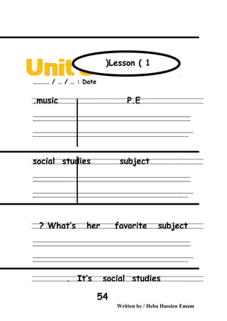 Date………… / … / … :
music P.E.
‫ــــــــــــــــــــــــــــــــــــــــــــــــــــــــــــــــــــــــــــــــــــــــــــــــــــــــــــــــــــــــــــــــــــــــــــــــــــــــــــــــــــــــــــــــــــــــــــــــــــــــــــــــــــــــــــــ‬
‫ـــــــــــــــــــــــــــــــــــــــــــــــــــــــــــــــــــــــــــــــــــــــــــــــــــــــــــــــــــــــــــــــــــــــــــــــــــــــــــــــــــــــــــــــــــــــــــــــــــــــــــــــــــــــــــــ‬‫ـ‬
‫ــــــــــــــــــــــــــــــــــــــــــــــــــــــــــــــــــــــــــــــــــــــــــــــــــــــــــــــــــــــــــــــــــــــــــــــــــــــــــــــــــــــــــــــــــــــــــــــــــــــــــــــــــــــــــــــ‬‫ــــ‬
‫ـــــ‬‫ــــــــــــــــــــــــــــــــــــــــــــــــــــــــــــــــــــــــــــــــــــــــــــــــــــــــــــــــــــــــــــــــــــــــــــــــــــــــــــــــــــــــــــــــــــــــــــــــــــــــــــــــــــ‬‫ـ‬
social studies subject
‫ــــــــــــــــــــــــــــــــــــــــــــــــــــــــــــــــــــــــــــــــــــــــــــــــــــــــــــــــــــــــــــــــــــــــــــــــــــــــــــــــــــــــــــــــــــــــــــــــــــــــــــــــــــــــــــــ‬
‫ـــــــــــــــــــــــــــــــــــــــــــــــــــــــــــــــــــــــــــــــــــــــــــــــــــــــــــــــــــــــــــــــــــــــــــــــــــــــــــــــــــــــــــــــــــــــــــــــــــــــــــــــــــــــــــــ‬‫ـ‬
‫ــــــــــــــــــــــــــــــــــــــــــــــــــــــــــــــــــــــــــــــــــــــــــــــــــــــــــــــــــــــــــــــــــــــــــــــــــــــــــــــــــــــــــــــــــــــــــــــــــــــــــــــــــــــــــــــ‬‫ــــ‬
‫ـــــ‬‫ــــــــــــــــــــــــــــــــــــــــــــــــــــــــــــــــــــــــــــــــــــــــــــــــــــــــــــــــــــــــــــــــــــــــــــــــــــــــــــــــــــــــــــــــــــــــــــــــــــــــــــــــــــ‬‫ـ‬
What’s her favorite subject?
‫ــــــــــــــــــــــــــــــــــــــــــــــــــــــــــــــــــــــــــــــــــــــــــــــــــــــــــــــــــــــــــــــــــــــــــــــــــــــــــــــــــــــــــــــــــــــــــــــــــــــــــــــــــــــــــــــ‬
‫ـــــــــــــــــــــــــــــــــــــــــــــــــــــــــــــــــــــــــــــــــــــــــــــــــــــــــــــــــــــــــــــــــــــــــــــــــــــــــــــــــــــــــــــــــــــــــــــــــــــــــــــــــــــــــــــ‬‫ـ‬
‫ــــــــــــــــــــــــــــــــــــــــــــــــــــــــــــــــــــــــــــــــــــــــــــــــــــــــــــــــــــــــــــــــــــــــــــــــــــــــــــــــــــــــــــــــــــــــــــــــــــــــــــــــــــــــــــــ‬‫ــــ‬
‫ـــــ‬‫ــــــــــــــــــــــــــــــــــــــــــــــــــــــــــــــــــــــــــــــــــــــــــــــــــــــــــــــــــــــــــــــــــــــــــــــــــــــــــــــــــــــــــــــــــــــــــــــــــــــــــــــــــــ‬‫ـ‬
It’s social studies.
Written by / Heba Hussien Emam
54
Lesson ( 1(
 