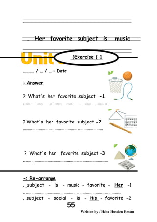 ‫ــــــــــــــــــــــــــــــــــــــــــــــــــــــــــــــــــــــــــــــــــــــــــــــــــــــــــــــــــــــــــــــــــــــــــــــــــــــــــــــــــــــــــــــــــــــــــــــــــــــــــــــــــــــــــــــ‬
‫ـــــــــــــــــــــــــــــــــــــــــــــــــــــــــــــــــــــــــــــــــــــــــــــــــــــــــــــــــــــــــــــــــــــــــــــــــــــــــــــــــــــــــــــــــــــــــــــــــــــــــــــــــــــــــــــ‬‫ـ‬
Her favorite subject is music.
‫ــــــــــــــــــــــــــــــــــــــــــــــــــــــــــــــــــــــــــــــــــــــــــــــــــــــــــــــــــــــــــــــــــــــــــــــــــــــــــــــــــــــــــــــــــــــــــــــــــــــــــــــــــــــــــــــ‬
‫ـــــــــــــــــــــــــــــــــــــــــــــــــــــــــــــــــــــــــــــــــــــــــــــــــــــــــــــــــــــــــــــــــــــــــــــــــــــــــــــــــــــــــــــــــــــــــــــــــــــــــــــــــــــــــــــ‬‫ـ‬
Date………… / … / … :
Answer:
1-What's her favorite subject?
…………………………………………………………………….
2-What's her favorite subject?
…………………………………………………………………
3-What's her favorite subject?
……………………………………………………………………..
Re-arrange-:
1-subject - is - music - favorite - Her.
………………………………………………………………………………..
2-subject - social - is - His - favorite.
Written by / Heba Hussien Emam
55
Exercise ( 1(
 