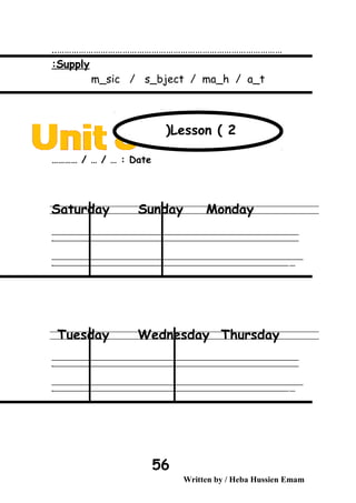 …………………………………………………………………………………..
Supply:
m_sic / s_bject / ma_h / a_t
Date………… / … / … :
Saturday Sunday Monday
‫ــــــــــــــــــــــــــــــــــــــــــــــــــــــــــــــــــــــــــــــــــــــــــــــــــــــــــــــــــــــــــــــــــــــــــــــــــــــــــــــــــــــــــــــــــــــــــــــــــــــــــــــــــــــــــــــ‬
‫ـــــــــــــــــــــــــــــــــــــــــــــــــــــــــــــــــــــــــــــــــــــــــــــــــــــــــــــــــــــــــــــــــــــــــــــــــــــــــــــــــــــــــــــــــــــــــــــــــــــــــــــــــــــــــــــ‬‫ـ‬
‫ــــــــــــــــــــــــــــــــــــــــــــــــــــــــــــــــــــــــــــــــــــــــــــــــــــــــــــــــــــــــــــــــــــــــــــــــــــــــــــــــــــــــــــــــــــــــــــــــــــــــــــــــــــــــــــــ‬‫ــــ‬
‫ـــــ‬‫ــــــــــــــــــــــــــــــــــــــــــــــــــــــــــــــــــــــــــــــــــــــــــــــــــــــــــــــــــــــــــــــــــــــــــــــــــــــــــــــــــــــــــــــــــــــــــــــــــــــــــــــــــــ‬‫ـ‬
Tuesday Wednesday Thursday
‫ــــــــــــــــــــــــــــــــــــــــــــــــــــــــــــــــــــــــــــــــــــــــــــــــــــــــــــــــــــــــــــــــــــــــــــــــــــــــــــــــــــــــــــــــــــــــــــــــــــــــــــــــــــــــــــــ‬
‫ـــــــــــــــــــــــــــــــــــــــــــــــــــــــــــــــــــــــــــــــــــــــــــــــــــــــــــــــــــــــــــــــــــــــــــــــــــــــــــــــــــــــــــــــــــــــــــــــــــــــــــــــــــــــــــــ‬‫ـ‬
‫ــــــــــــــــــــــــــــــــــــــــــــــــــــــــــــــــــــــــــــــــــــــــــــــــــــــــــــــــــــــــــــــــــــــــــــــــــــــــــــــــــــــــــــــــــــــــــــــــــــــــــــــــــــــــــــــ‬‫ــــ‬
‫ـــــ‬‫ــــــــــــــــــــــــــــــــــــــــــــــــــــــــــــــــــــــــــــــــــــــــــــــــــــــــــــــــــــــــــــــــــــــــــــــــــــــــــــــــــــــــــــــــــــــــــــــــــــــــــــــــــــ‬‫ـ‬
Written by / Heba Hussien Emam
56
Lesson ( 2(
 