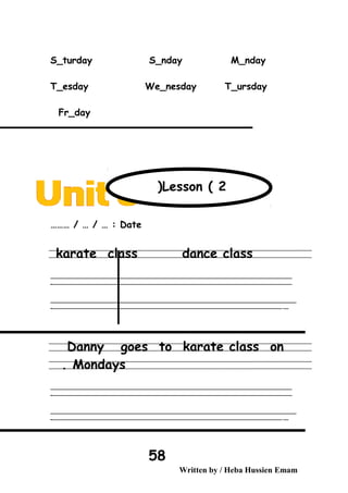 S_turday S_nday M_nday
T_esday We_nesday T_ursday
Fr_day
Date……… / … / … :
karate class dance class
‫ــــــــــــــــــــــــــــــــــــــــــــــــــــــــــــــــــــــــــــــــــــــــــــــــــــــــــــــــــــــــــــــــــــــــــــــــــــــــــــــــــــــــــــــــــــــــــــــــــــــــــــــــــــــــــــــ‬
‫ـــــــــــــــــــــــــــــــــــــــــــــــــــــــــــــــــــــــــــــــــــــــــــــــــــــــــــــــــــــــــــــــــــــــــــــــــــــــــــــــــــــــــــــــــــــــــــــــــــــــــــــــــــــــــــــ‬‫ـ‬
‫ــــــــــــــــــــــــــــــــــــــــــــــــــــــــــــــــــــــــــــــــــــــــــــــــــــــــــــــــــــــــــــــــــــــــــــــــــــــــــــــــــــــــــــــــــــــــــــــــــــــــــــــــــــــــــــــ‬‫ــــ‬
‫ـــــ‬‫ــــــــــــــــــــــــــــــــــــــــــــــــــــــــــــــــــــــــــــــــــــــــــــــــــــــــــــــــــــــــــــــــــــــــــــــــــــــــــــــــــــــــــــــــــــــــــــــــــــــــــــــــــــ‬‫ـ‬
Danny goes to karate class on
Mondays.
‫ــــــــــــــــــــــــــــــــــــــــــــــــــــــــــــــــــــــــــــــــــــــــــــــــــــــــــــــــــــــــــــــــــــــــــــــــــــــــــــــــــــــــــــــــــــــــــــــــــــــــــــــــــــــــــــــ‬
‫ـــــــــــــــــــــــــــــــــــــــــــــــــــــــــــــــــــــــــــــــــــــــــــــــــــــــــــــــــــــــــــــــــــــــــــــــــــــــــــــــــــــــــــــــــــــــــــــــــــــــــــــــــــــــــــــ‬‫ـ‬
‫ــــــــــــــــــــــــــــــــــــــــــــــــــــــــــــــــــــــــــــــــــــــــــــــــــــــــــــــــــــــــــــــــــــــــــــــــــــــــــــــــــــــــــــــــــــــــــــــــــــــــــــــــــــــــــــــ‬‫ــــ‬
‫ـــــ‬‫ــــــــــــــــــــــــــــــــــــــــــــــــــــــــــــــــــــــــــــــــــــــــــــــــــــــــــــــــــــــــــــــــــــــــــــــــــــــــــــــــــــــــــــــــــــــــــــــــــــــــــــــــــــ‬‫ـ‬
Written by / Heba Hussien Emam
58
Lesson ( 2(
 