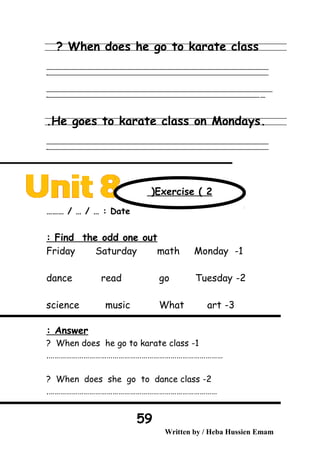 When does he go to karate class?
‫ــــــــــــــــــــــــــــــــــــــــــــــــــــــــــــــــــــــــــــــــــــــــــــــــــــــــــــــــــــــــــــــــــــــــــــــــــــــــــــــــــــــــــــــــــــــــــــــــــــــــــــــــــــــــــــــ‬
‫ـــــــــــــــــــــــــــــــــــــــــــــــــــــــــــــــــــــــــــــــــــــــــــــــــــــــــــــــــــــــــــــــــــــــــــــــــــــــــــــــــــــــــــــــــــــــــــــــــــــــــــــــــــــــــــــ‬‫ـ‬
‫ــــــــــــــــــــــــــــــــــــــــــــــــــــــــــــــــــــــــــــــــــــــــــــــــــــــــــــــــــــــــــــــــــــــــــــــــــــــــــــــــــــــــــــــــــــــــــــــــــــــــــــــــــــــــــــــ‬‫ــــ‬
‫ـــــ‬‫ــــــــــــــــــــــــــــــــــــــــــــــــــــــــــــــــــــــــــــــــــــــــــــــــــــــــــــــــــــــــــــــــــــــــــــــــــــــــــــــــــــــــــــــــــــــــــــــــــــــــــــــــــــ‬‫ـ‬
.He goes to karate class on Mondays.
‫ــــــــــــــــــــــــــــــــــــــــــــــــــــــــــــــــــــــــــــــــــــــــــــــــــــــــــــــــــــــــــــــــــــــــــــــــــــــــــــــــــــــــــــــــــــــــــــــــــــــــــــــــــــــــــــــ‬
‫ـــــــــــــــــــــــــــــــــــــــــــــــــــــــــــــــــــــــــــــــــــــــــــــــــــــــــــــــــــــــــــــــــــــــــــــــــــــــــــــــــــــــــــــــــــــــــــــــــــــــــــــــــــــــــــــ‬‫ـ‬
Date……… / … / … :
Find the odd one out:
1-Friday Saturday math Monday
2-dance read go Tuesday
3-science music What art
Answer:
1-When does he go to karate class?
……………………………………………………………………………….
2-When does she go to dance class?
…………………………………………………………………………….
Written by / Heba Hussien Emam
59
Exercise ( 2(
 