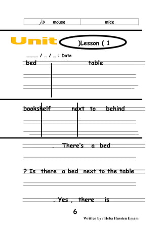 micemouse‫فأر‬
Date………… / … / … :
bed table
‫ــــــــــــــــــــــــــــــــــــــــــــــــــــــــــــــــــــــــــــــــــــــــــــــــــــــــــــــــــــــــــــــــــــــــــــــــــــــــــــــــــــــــــــــــــــــــــــــــــــــــــــــــــــــــــــــ‬
‫ـــــــــــــــــــــــــــــــــــــــــــــــــــــــــــــــــــــــــــــــــــــــــــــــــــــــــــــــــــــــــــــــــــــــــــــــــــــــــــــــــــــــــــــــــــــــــــــــــــــــــــــــــــــــــــــ‬‫ـ‬
‫ــــــــــــــــــــــــــــــــــــــــــــــــــــــــــــــــــــــــــــــــــــــــــــــــــــــــــــــــــــــــــــــــــــــــــــــــــــــــــــــــــــــــــــــــــــــــــــــــــــــــــــــــــــــــــــــ‬‫ــــ‬
‫ـــــ‬‫ــــــــــــــــــــــــــــــــــــــــــــــــــــــــــــــــــــــــــــــــــــــــــــــــــــــــــــــــــــــــــــــــــــــــــــــــــــــــــــــــــــــــــــــــــــــــــــــــــــــــــــــــــــ‬‫ـ‬
bookshelf next to behind
‫ــــــــــــــــــــــــــــــــــــــــــــــــــــــــــــــــــــــــــــــــــــــــــــــــــــــــــــــــــــــــــــــــــــــــــــــــــــــــــــــــــــــــــــــــــــــــــــــــــــــــــــــــــــــــــــــ‬
‫ـــــــــــــــــــــــــــــــــــــــــــــــــــــــــــــــــــــــــــــــــــــــــــــــــــــــــــــــــــــــــــــــــــــــــــــــــــــــــــــــــــــــــــــــــــــــــــــــــــــــــــــــــــــــــــــ‬‫ـ‬
‫ــــــــــــــــــــــــــــــــــــــــــــــــــــــــــــــــــــــــــــــــــــــــــــــــــــــــــــــــــــــــــــــــــــــــــــــــــــــــــــــــــــــــــــــــــــــــــــــــــــــــــــــــــــــــــــــ‬‫ــــ‬
‫ـــــ‬‫ــــــــــــــــــــــــــــــــــــــــــــــــــــــــــــــــــــــــــــــــــــــــــــــــــــــــــــــــــــــــــــــــــــــــــــــــــــــــــــــــــــــــــــــــــــــــــــــــــــــــــــــــــ‬
There’s a bed.
‫ــــــــــــــــــــــــــــــــــــــــــــــــــــــــــــــــــــــــــــــــــــــــــــــــــــــــــــــــــــــــــــــــــــــــــــــــــــــــــــــــــــــــــــــــــــــــــــــــــــــــــــــــــــــــــــــ‬
‫ـــــــــــــــــــــــــــــــــــــــــــــــــــــــــــــــــــــــــــــــــــــــــــــــــــــــــــــــــــــــــــــــــــــــــــــــــــــــــــــــــــــــــــــــــــــــــــــــــــــــــــــــــــــــــــــ‬‫ـ‬
Is there a bed next to the table?
‫ــــــــــــــــــــــــــــــــــــــــــــــــــــــــــــــــــــــــــــــــــــــــــــــــــــــــــــــــــــــــــــــــــــــــــــــــــــــــــــــــــــــــــــــــــــــــــــــــــــــــــــــــــــــــــــــ‬
‫ـــــــــــــــــــــــــــــــــــــــــــــــــــــــــــــــــــــــــــــــــــــــــــــــــــــــــــــــــــــــــــــــــــــــــــــــــــــــــــــــــــــــــــــــــــــــــــــــــــــــــــــــــــــــــــــ‬‫ـ‬
Yes , there is.
Written by / Heba Hussien Emam
6
Lesson ( 1)
 